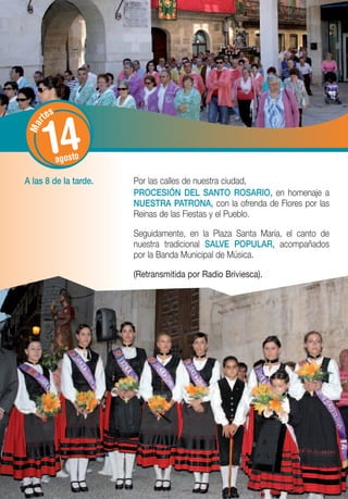 tes


       14
   r
 Ma




             agosto

A las 8 de la tarde.   Por las calles de nuestra ciudad,
                       PROCESIÓN DEL SANTO ROSARIO, en homenaje a
                       NUESTRA PATRONA, con la ofrenda de Flores por las
                       Reinas de las Fiestas y el Pueblo.

                       Seguidamente, en la Plaza Santa María, el canto de
                       nuestra tradicional SALVE POPULAR, acompañados
                       por la Banda Municipal de Música.

                       (Retransmitida por Radio Briviesca).
 