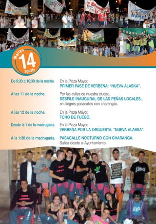 tes


       14
   r
 Ma




             agosto

De 9:30 a 10:30 de la noche.   En la Plaza Mayor,
                               PRIMER PASE DE VERBENA: “NUEVA ALASKA”.
A las 11 de la noche.          Por las calles de nuestra ciudad,
                               DESFILE INAUGURAL DE LAS PEÑAS LOCALES,
                               en alegres pasacalles con charangas.

A las 12 de la noche.          En la Plaza Mayor,
                               TORO DE FUEGO.
Desde la 1 de la madrugada.    En la Plaza Mayor,
                               VERBENA POR LA ORQUESTA: ”NUEVA ALASKA”.
A la 1:30 de la madrugada.     PASACALLE NOCTURNO CON CHARANGA.
                               Salida desde el Ayuntamiento.
 