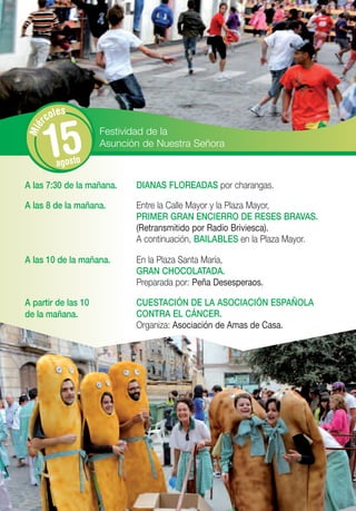 les
      rco


       15
Mié




                     Festividad de la
                     Asunción de Nuestra Señora
         agosto

A las 7:30 de la mañana.    DIANAS FLOREADAS por charangas.

A las 8 de la mañana.       Entre la Calle Mayor y la Plaza Mayor,
                            PRIMER GRAN ENCIERRO DE RESES BRAVAS.
                            (Retransmitido por Radio Briviesca).
                            A continuación, BAILABLES en la Plaza Mayor.

A las 10 de la mañana.      En la Plaza Santa María,
                            GRAN CHOCOLATADA.
                            Preparada por: Peña Desesperaos.

A partir de las 10          CUESTACIÓN DE LA ASOCIACIÓN ESPAÑOLA
de la mañana.               CONTRA EL CÁNCER.
                            Organiza: Asociación de Amas de Casa.
 