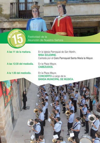 les
      rco


       15
Mié




                    Festividad de la
                    Asunción de Nuestra Señora
         agosto

A las 11 de la mañana.      En la Iglesia Parroquial de San Martín,
                            MISA SOLEMNE.
                            Cantada por el Coro Parroquial Santa María la Mayor.

A las 12:30 del mediodía.   En la Plaza Mayor,
                            CABEZUDOS.

A la 1:30 del mediodía.     En la Plaza Mayor,
                            CONCIERTO a cargo de la
                            BANDA MUNICIPAL DE MÚSICA.
 