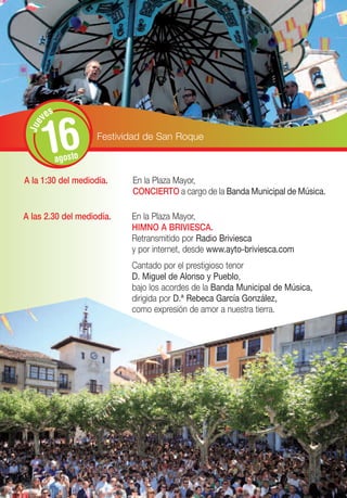 s
       ve


       16
 Jue




                      Festividad de San Roque

             agosto

A la 1:30 del mediodía.      En la Plaza Mayor,
                             CONCIERTO a cargo de la Banda Municipal de Música.

A las 2.30 del mediodía.     En la Plaza Mayor,
                             HIMNO A BRIVIESCA.
                             Retransmitido por Radio Briviesca
                             y por internet, desde www.ayto-briviesca.com
                             Cantado por el prestigioso tenor
                             D. Miguel de Alonso y Pueblo,
                             bajo los acordes de la Banda Municipal de Música,
                             dirigida por D.ª Rebeca García González,
                             como expresión de amor a nuestra tierra.
 