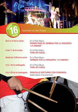 s
       ve


       16
 Jue




                      Festividad de San Roque

             agosto

De 9 a 10 de la noche.         En la Plaza Mayor,
                               PRIMER PASE DE VERBENA POR LA ORQUESTA:
                               “LA HABANA”.

A las 11 de la noche.          En la Plaza Mayor,
                               TORO DE FUEGO.

Desde las 12:30 de la noche.   En la Plaza Mayor,
                               VERBENA POR LA ORQUESTA: “LA HABANA”.

A la 1 de la madrugada.        En la Plaza Mayor,
                               TORO DE FUEGO.

A la 1:30 de la madrugada.     PASACALLE NOCTURNO CON CHARANGA.
                               Salida desde el Ayuntamiento.
 