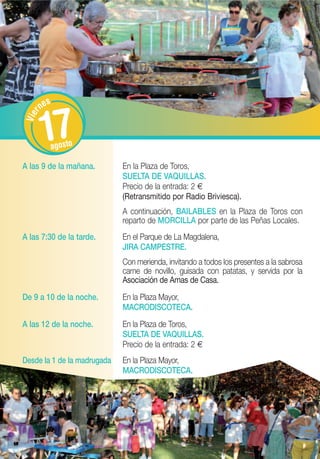 s
        ne


         17
    r
Vie




           agosto

A las 9 de la mañana.        En la Plaza de Toros,
                             SUELTA DE VAQUILLAS.
                             Precio de la entrada: 2 €
                             (Retransmitido por Radio Briviesca).
                             A continuación, BAILABLES en la Plaza de Toros con
                             reparto de MORCILLA por parte de las Peñas Locales.
A las 7:30 de la tarde.      En el Parque de La Magdalena,
                             JIRA CAMPESTRE.
                             Con merienda, invitando a todos los presentes a la sabrosa
                             carne de novillo, guisada con patatas, y servida por la
                             Asociación de Amas de Casa.
De 9 a 10 de la noche.       En la Plaza Mayor,
                             MACRODISCOTECA.
A las 12 de la noche.        En la Plaza de Toros,
                             SUELTA DE VAQUILLAS.
                             Precio de la entrada: 2 €
Desde la 1 de la madrugada   En la Plaza Mayor,
                             MACRODISCOTECA.
 