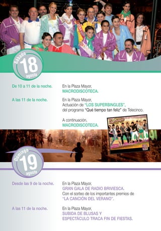o
       ad


       18
S áb




             agosto

De 10 a 11 de la noche.    En la Plaza Mayor,
                           MACRODISCOTECA.
A las 11 de la noche.      En la Plaza Mayor,
                           Actuación de “LOS SUPERSINGLES”,
                           del programa “Qué tiempo tan feliz” de Telecinco.

                           A continuación,
                           MACRODISCOTECA.




           o
       ing
Dom




       19    agosto

Desde las 9 de la noche.   En la Plaza Mayor,
                           GRAN GALA DE RADIO BRIVIESCA.
                           Con el sorteo de los importantes premios de
                           “LA CANCIÓN DEL VERANO”.

A las 11 de la noche.      En la Plaza Mayor,
                           SUBIDA DE BLUSAS Y
                           ESPECTÁCULO TRACA FIN DE FIESTAS.
 