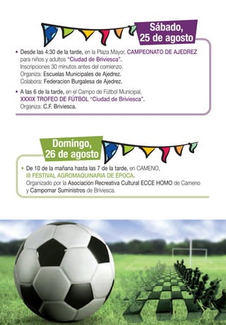 Sábado,
                                                    25 de agosto
• Desde las 4:30 de la tarde, en la Plaza Mayor, CAMPEONATO DE AJEDREZ
  para niños y adultos “Ciudad de Briviesca”.
  Inscripciones 30 minutos antes del comienzo.
  Organiza: Escuelas Municipales de Ajedrez.
  Colabora: Federacion Burgalesa de Ajedrez.
• A las 6 de la tarde, en el Campo de Fútbol Municipal,
  XXXIX TROFEO DE FÚTBOL “Ciudad de Briviesca”.
  Organiza: C.F. Briviesca.




             Domingo,
            26 de agosto
  • De 10 de la mañana hasta las 7 de la tarde, en CAMENO,
    III FESTIVAL AGROMAQUINARIA DE ÉPOCA.
    Organizado por la Asociación Recreativa Cultural ECCE HOMO de Cameno
    y Campomar Suministros de Briviesca.
 