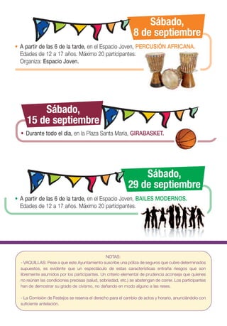 Sábado,
                                                               8 de septiembre
• A partir de las 6 de la tarde, en el Espacio Joven, PERCUSIÓN AFRICANA.
  Edades de 12 a 17 años. Máximo 20 participantes.
  Organiza: Espacio Joven.




         Sábado,
     15 de septiembre
  • Durante todo el día, en la Plaza Santa María, GIRABASKET.




                                                                Sábado,
                                                            29 de septiembre
• A partir de las 6 de la tarde, en el Espacio Joven, BAILES MODERNOS.
  Edades de 12 a 17 años. Máximo 20 participantes.




                                                NOTAS:
  - VAQUILLAS: Pese a que este Ayuntamiento suscribe una póliza de seguros que cubre determinados
  supuestos, es evidente que un espectáculo de estas características entraña riesgos que son
  libremente asumidos por los participantes. Un criterio elemental de prudencia aconseja que quienes
  no reúnan las condiciones precisas (salud, sobriedad, etc.) se abstengan de correr. Los participantes
  han de demostrar su grado de civismo, no dañando en modo alguno a las reses.

  - La Comisión de Festejos se reserva el derecho para el cambio de actos y horario, anunciándolo con
  suficiente antelación.
 