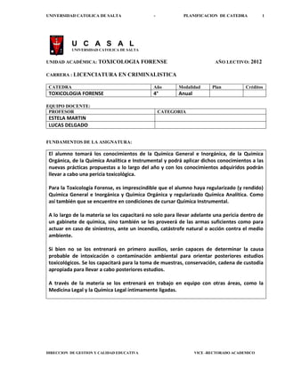 UNIVERSIDAD CATOLICA DE SALTA                 -            PLANIFICACION DE CATEDRA          1




           U C A S A L
           UNIVERSIDAD CATOLICA DE SALTA


UNIDAD ACADÉMICA: TOXICOLOGIA              FORENSE                       AÑO LECTIVO: 2012

CARRERA : LICENCIATURA         EN CRIMINALISTICA

 CATEDRA                                      Año        Modalidad      Plan          Créditos
 TOXICOLOGIA FORENSE                          4°         Anual

EQUIPO DOCENTE:
 PROFESOR                                         CATEGORIA
 ESTELA MARTIN
 LUCAS DELGADO


FUNDAMENTOS DE LA ASIGNATURA:

 El alumno tomará los conocimientos de la Química General e Inorgánica, de la Química
 Orgánica, de la Química Analítica e Instrumental y podrá aplicar dichos conocimientos a las
 nuevas prácticas propuestas a lo largo del año y con los conocimientos adquiridos podrán
 llevar a cabo una pericia toxicológica.

 Para la Toxicología Forense, es imprescindible que el alumno haya regularizado (y rendido)
 Química General e Inorgánica y Química Orgánica y regularizado Química Analítica. Como
 así también que se encuentre en condiciones de cursar Química Instrumental.

 A lo largo de la materia se los capacitará no solo para llevar adelante una pericia dentro de
 un gabinete de química, sino también se les proveerá de las armas suficientes como para
 actuar en caso de siniestros, ante un incendio, catástrofe natural o acción contra el medio
 ambiente.

 Si bien no se los entrenará en primero auxilios, serán capaces de determinar la causa
 probable de intoxicación o contaminación ambiental para orientar posteriores estudios
 toxicológicos. Se los capacitará para la toma de muestras, conservación, cadena de custodia
 apropiada para llevar a cabo posteriores estudios.

 A través de la materia se los entrenará en trabajo en equipo con otras áreas, como la
 Medicina Legal y la Química Legal íntimamente ligadas.




DIRECCION DE GESTION Y CALIDAD EDUCATIVA                         VICE -RECTORADO ACADEMICO
 