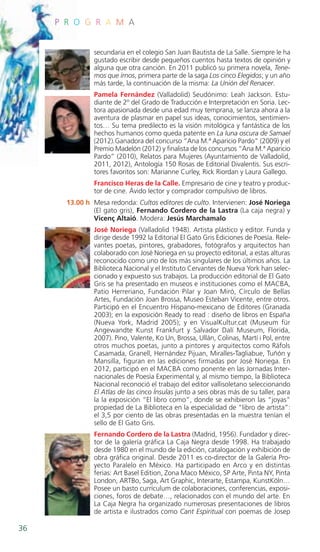 Programa 2013 - 4_Maquetación 1 01/04/13 12:25 Página 36




              P R O G R A M A


                          secundaria en el colegio San Juan Bautista de La Salle. Siempre le ha
                          gustado escribir desde pequeños cuentos hasta textos de opinión y
                          alguna que otra canción. En 2011 publicó su primera novela, Tene-
                          mos que irnos, primera parte de la saga Los cinco Elegidos; y un año
                          más tarde, la continuación de la misma: La Unión del Renacer.
                          Pamela Fernández (Valladolid) Seudónimo: Leah Jackson. Estu-
                          diante de 2º del Grado de Traducción e Interpretación en Soria. Lec-
                          tora apasionada desde una edad muy temprana, se lanza ahora a la
                          aventura de plasmar en papel sus ideas, conocimientos, sentimien-
                          tos… Su tema predilecto es la visión mitológica y fantástica de los
                          hechos humanos como queda patente en La luna oscura de Samael
                          (2012).Ganadora del concurso “Ana M.ª Aparicio Pardo” (2009) y el
                          Premio Madelón (2012) y finalista de los concursos “Ana M.ª Aparicio
                          Pardo” (2010), Relatos para Mujeres (Ayuntamiento de Valladolid,
                          2011, 2012), Antología 150 Rosas de Editorial Divalentis. Sus escri-
                          tores favoritos son: Marianne Curley, Rick Riordan y Laura Gallego.
                          Francisco Heras de la Calle. Empresario de cine y teatro y produc-
                          tor de cine. Ávido lector y comprador compulsivo de libros.
                  13.00 h Mesa redonda: Cultos editores de culto. Intervienen: José Noriega
                          (El gato gris), Fernando Cordero de la Lastra (La caja negra) y
                          Vicenç Altaió. Modera: Jesús Marchamalo
                          José Noriega (Valladolid 1948). Artista plástico y editor. Funda y
                          dirige desde 1992 la Editorial El Gato Gris Ediciones de Poesía. Rele-
                          vantes poetas, pintores, grabadores, fotógrafos y arquitectos han
                          colaborado con José Noriega en su proyecto editorial, a estas alturas
                          reconocido como uno de los más singulares de los últimos años. La
                          Biblioteca Nacional y el Instituto Cervantes de Nueva York han selec-
                          cionado y expuesto sus trabajos. La producción editorial de El Gato
                          Gris se ha presentado en museos e instituciones como el MACBA,
                          Patio Herreriano, Fundación Pilar y Joan Miró, Círculo de Bellas
                          Artes, Fundación Joan Brossa, Museo Esteban Vicente, entre otros.
                          Participó en el Encuentro Hispano-mexicano de Editores (Granada
                          2003); en la exposición Ready to read : diseño de libros en España
                          (Nueva York, Madrid 2005); y en VisualKultur.cat (Museum für
                          Angewandte Kunst Frankfurt y Salvador Dalí Museum, Florida,
                          2007). Pino, Valente, Ko Un, Brossa, Ullán, Colinas, Martí i Pol, entre
                          otros muchos poetas, junto a pintores y arquitectos como Ráfols
                          Casamada, Granell, Hernández Pijuan, Miralles-Tagliabue, Tuñón y
                          Mansilla, figuran en las ediciones firmadas por José Noriega. En
                          2012, participó en el MACBA como ponente en las Jornadas Inter-
                          nacionales de Poesía Experimental y, al mismo tiempo, la Biblioteca
                          Nacional reconoció el trabajo del editor vallisoletano seleccionando
                          El Atlas de las cinco Ínsulas junto a seis obras más de su taller, para
                          la la exposición “El libro como”, donde se exhibieron las “joyas”
                          propiedad de La Biblioteca en la especialidad de “libro de artista”:
                          el 3,5 por ciento de las obras presentadas en la muestra tenían el
                          sello de El Gato Gris.
                          Fernando Cordero de la Lastra (Madrid, 1956). Fundador y direc-
                          tor de la galería gráfica La Caja Negra desde 1998. Ha trabajado
                          desde 1980 en el mundo de la edición, catalogación y exhibición de
                          obra gráfica original. Desde 2011 es co-director de la Galería Pro-
                          yecto Paralelo en México. Ha participado en Arco y en distintas
                          ferias: Art Basel Edition, Zona Maco México, SP Arte, Pinta NY, Pinta
                          London, ARTBo, Saga, Art Graphic, Interarte, Estampa, KunstKöln…
                          Posee un basto currículum de colaboraciones, conferencias, exposi-
                          ciones, foros de debate…, relacionados con el mundo del arte. En
                          La Caja Negra ha organizado numerosas presentaciones de libros
                          de artista e ilustrados como Cant Espiritual con poemas de Josep

    36
 