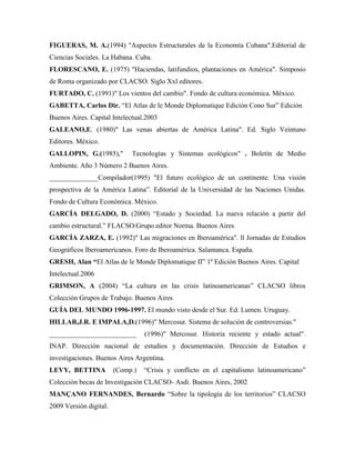FIGUERAS, M. A.(1994) "Aspectos Estructurales de la Economía Cubana".Editorial de
Ciencias Sociales. La Habana. Cuba.
FLORESCANO, E. (1975) "Haciendas, latifundios, plantaciones en América". Simposio
de Roma organizado por CLACSO. Siglo Xxl editores.
FURTADO, C. (1991)" Los vientos del cambio". Fondo de cultura económica. México.
GABETTA, Carlos Dir. “El Atlas de le Monde Diplomatique Edición Cono Sur” Edición
Buenos Aires. Capital Intelectual.2003
GALEANO,E. (1980)" Las venas abiertas de América Latina". Ed. Siglo Veintuno
Editores. México.
GALLOPIN, G.(1985)," Tecnologías y Sistemas ecológicos" . Boletín de Medio
Ambiente. Año 3 Número 2 Buenos Aires.
______________Compilador(1995) "El futuro ecológico de un continente. Una visión
prospectiva de la América Latina”. Editorial de la Universidad de las Naciones Unidas.
Fondo de Cultura Económica. México.
GARCÍA DELGADO, D. (2000) “Estado y Sociedad. La nueva relación a partir del
cambio estructural.” FLACSO/Grupo editor Norma. Buenos Aires
GARCÍA ZARZA, E. (1992)" Las migraciones en Iberoamérica". ll Jornadas de Estudios
Geográficos Iberoamericanos. Foro de Iberoamérica. Salamanca. España.
GRESH, Alan “El Atlas de le Monde Diplomatique II” 1º Edición Buenos Aires. Capital
Intelectual.2006
GRIMSON, A (2004) “La cultura en las crisis latinoamericanas” CLACSO libros
Colección Grupos de Trabajo. Buenos Aires
GUÍA DEL MUNDO 1996-1997. El mundo visto desde el Sur. Ed. Lumen. Uruguay.
HILLAR,J.R. E IMPALA,D.(1996)" Mercosur. Sistema de solución de controversias."
_________________________ (1996)" Mercosur. Historia reciente y estado actual".
INAP. Dirección nacional de estudios y documentación. Dirección de Estudios e
investigaciones. Buenos Aires Argentina.
LEVY, BETTINA (Comp.) “Crisis y conflicto en el capitalismo latinoamericano”
Colección becas de Investigación CLACSO- Asdi. Buenos Aires, 2002
MANÇANO FERNANDES, Bernardo “Sobre la tipología de los territorios” CLACSO
2009 Versión digital.
 