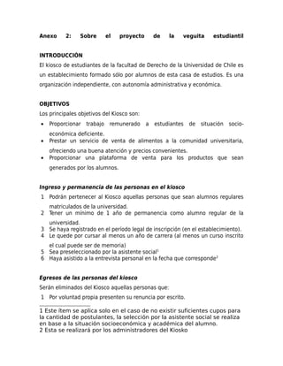 Anexo

2:

Sobre

el

proyecto

de

la

veguita

estudiantil

INTRODUCCIÓN
El kiosco de estudiantes de la facultad de Derecho de la Universidad de Chile es
un establecimiento formado sólo por alumnos de esta casa de estudios. Es una
organización independiente, con autonomía administrativa y económica.
OBJETIVOS
Los principales objetivos del Kiosco son:
•

Proporcionar

•

económica deficiente.
Prestar un servicio de venta de alimentos a la comunidad universitaria,

•

ofreciendo una buena atención y precios convenientes.
Proporcionar una plataforma de venta para los productos que sean

trabajo

remunerado

a estudiantes

de situación socio-

generados por los alumnos.
Ingreso y permanencia de las personas en el kiosco
1 Podrán pertenecer al Kiosco aquellas personas que sean alumnos regulares
matriculados de la universidad.
2 Tener un mínimo de 1 año de permanencia como alumno regular de la
universidad.
3 Se haya registrado en el período legal de inscripción (en el establecimiento).
4 Le quede por cursar al menos un año de carrera (al menos un curso inscrito
el cual puede ser de memoria)
5 Sea preseleccionado por la asistente social1
6 Haya asistido a la entrevista personal en la fecha que corresponde2
Egresos de las personas del kiosco
Serán eliminados del Kiosco aquellas personas que:
1 Por voluntad propia presenten su renuncia por escrito.
1 Este ítem se aplica solo en el caso de no existir suficientes cupos para
la cantidad de postulantes, la selección por la asistente social se realiza
en base a la situación socioeconómica y académica del alumno.
2 Esta se realizará por los administradores del Kiosko

 
