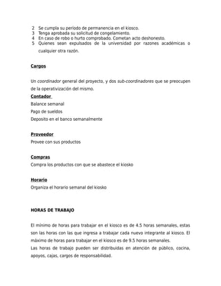 2
3
4
5

Se cumpla su período de permanencia en el kiosco.
Tenga aprobada su solicitud de congelamiento.
En caso de robo o hurto comprobado. Cometan acto deshonesto.
Quienes sean expulsados de la universidad por razones académicas o
cualquier otra razón.

Cargos
Un coordinador general del proyecto, y dos sub-coordinadores que se preocupen
de la operativización del mismo.
Contador
Balance semanal
Pago de sueldos
Deposito en el banco semanalmente
Proveedor
Provee con sus productos
Compras
Compra los productos con que se abastece el kiosko
Horario
Organiza el horario semanal del kiosko

HORAS DE TRABAJO
El mínimo de horas para trabajar en el kiosco es de 4.5 horas semanales, estas
son las horas con las que ingresa a trabajar cada nuevo integrante al kiosco. El
máximo de horas para trabajar en el kiosco es de 9.5 horas semanales.
Las horas de trabajo pueden ser distribuidas en atención de público, cocina,
apoyos, cajas, cargos de responsabilidad.

 