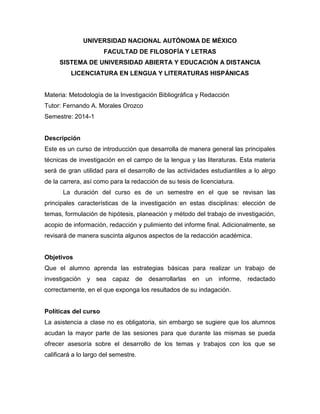 UNIVERSIDAD NACIONAL AUTÓNOMA DE MÉXICO
FACULTAD DE FILOSOFÍA Y LETRAS
SISTEMA DE UNIVERSIDAD ABIERTA Y EDUCACIÓN A DISTANCIA
LICENCIATURA EN LENGUA Y LITERATURAS HISPÁNICAS
Materia: Metodología de la Investigación Bibliográfica y Redacción
Tutor: Fernando A. Morales Orozco
Semestre: 2014-1
Descripción
Este es un curso de introducción que desarrolla de manera general las principales
técnicas de investigación en el campo de la lengua y las literaturas. Esta materia
será de gran utilidad para el desarrollo de las actividades estudiantiles a lo alrgo
de la carrera, así como para la redacción de su tesis de licenciatura.
La duración del curso es de un semestre en el que se revisan las
principales características de la investigación en estas disciplinas: elección de
temas, formulación de hipótesis, planeación y método del trabajo de investigación,
acopio de información, redacción y pulimiento del informe final. Adicionalmente, se
revisará de manera suscinta algunos aspectos de la redacción académica.
Objetivos
Que el alumno aprenda las estrategias básicas para realizar un trabajo de
investigación y sea capaz de desarrollarlas en un informe, redactado
correctamente, en el que exponga los resultados de su indagación.
Políticas del curso
La asistencia a clase no es obligatoria, sin embargo se sugiere que los alumnos
acudan la mayor parte de las sesiones para que durante las mismas se pueda
ofrecer asesoría sobre el desarrollo de los temas y trabajos con los que se
calificará a lo largo del semestre.
 