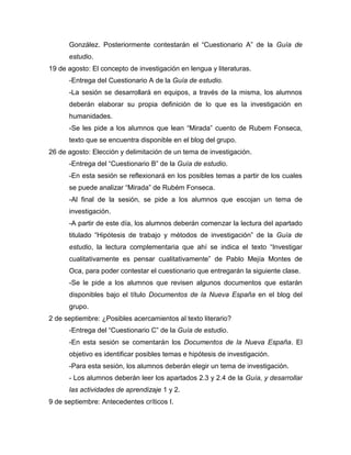González. Posteriormente contestarán el “Cuestionario A” de la Guía de
estudio.
19 de agosto: El concepto de investigación en lengua y literaturas.
-Entrega del Cuestionario A de la Guía de estudio.
-La sesión se desarrollará en equipos, a través de la misma, los alumnos
deberán elaborar su propia definición de lo que es la investigación en
humanidades.
-Se les pide a los alumnos que lean “Mirada” cuento de Rubem Fonseca,
texto que se encuentra disponible en el blog del grupo.
26 de agosto: Elección y delimitación de un tema de investigación.
-Entrega del “Cuestionario B” de la Guía de estudio.
-En esta sesión se reflexionará en los posibles temas a partir de los cuales
se puede analizar “Mirada” de Rubém Fonseca.
-Al final de la sesión, se pide a los alumnos que escojan un tema de
investigación.
-A partir de este día, los alumnos deberán comenzar la lectura del apartado
titulado “Hipótesis de trabajo y métodos de investigación” de la Guía de
estudio, la lectura complementaria que ahí se indica el texto “Investigar
cualitativamente es pensar cualitativamente” de Pablo Mejía Montes de
Oca, para poder contestar el cuestionario que entregarán la siguiente clase.
-Se le pide a los alumnos que revisen algunos documentos que estarán
disponibles bajo el título Documentos de la Nueva España en el blog del
grupo.
2 de septiembre: ¿Posibles acercamientos al texto literario?
-Entrega del “Cuestionario C” de la Guía de estudio.
-En esta sesión se comentarán los Documentos de la Nueva España. El
objetivo es identificar posibles temas e hipótesis de investigación.
-Para esta sesión, los alumnos deberán elegir un tema de investigación.
- Los alumnos deberán leer los apartados 2.3 y 2.4 de la Guía, y desarrollar
las actividades de aprendizaje 1 y 2.
9 de septiembre: Antecedentes críticos I.
 