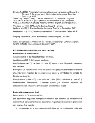 Stroller, F. (2002). Project Work: A means to promote Language and Content. In
Richards & Renandya (eds). Methodology in Language Teaching.
Cambridge: CUP.
Teeler, D y Gray P. (2000): “Use the Internet in ELT”, Malaysia, Longman.
TEELER, D. & GRAY, P. (2000) How to use the Internet in ELT, Longman
Vale, D. & Feunteun, A. (1995). Teaching children English. Cambridge: CUP.
Vygotsky, L..(1934) 1978.Mind in Society. Harvard: Harvard.
Wallace, M. (1991). Training Foreign Language Teachers. Cambridge: CUP.
Widdowson, H. ( 1978). Teaching Language as Communication. Oxford: OUP.
Willging, Pedro et al. (2010) Aprendiendo con tecnologías, UNLPam
Willis, Jane (1996): ”A Framework for Task-Based Learning”, Oxford, Longman.
Wright, A (1995): “Storytelling with Children”, OUP.
REQUISITOS DE ASISTENCIA Y EVALUACION.
Promoción sin examen final:
Asistencia al 75 % de clases teóricas y prácticas.
Aprobación del 75 % de trabajos prácticos.
Aprobación de tres (3) parciales con seis (6) puntos o mas. Se podrán recuperar
tres parciales.
Entrega de un Portafolio con todas las actividades prácticas realizadas durante el
año, incluyendo registros de observaciones y planes y actividades del período de
Residencia docente.
Cumplimentar quince (15) observaciones , diez (10) focalizadas y cinco (5 )
observaciones participativas ; realizar quince (15) prácticas docentes en
establecimientos educativos primarios con enseñanza de Inglés.
Promoción con examen final:
De acuerdo a la Ordenanza 047/09
Los estudiantes regulares inscriptos en materias con sistemas de promoción sin
examen final, serán considerados estudiantes regulares del sistema de promoción
con examen final cuando:
a. no aprueben en el turno anterior a la finalización del cuatrimestre o del año
 