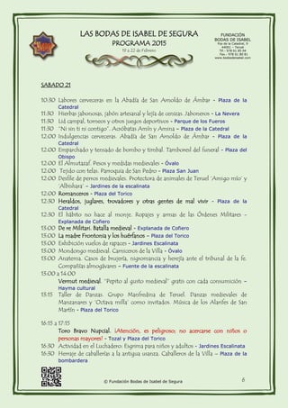 LAS BODAS DE ISABEL DE SEGURA
PROGRAMA 2015
19 a 22 de Febrero
FUNDACIÓN
BODAS DE ISABEL
Pza de la Catedral, 9
44001 – Teruel
Tlf.- 978 61 85 04
Fax.- 978 61 80 81
www.bodasdeisabel.com
© Fundación Bodas de Isabel de Segura 6
SABADO 21
10:30 Labores cerveceras en la Abadía de San Arnoldo de Ámbar - Plaza de la
Catedral
11:30 Hierbas jabonosas, jabón artesanal y lejía de cenizas. Jaboneros - La Nevera
11:30 Lid campal, torneos y otros juegos deportivos - Parque de los Fueros
11:30 “Ni sin ti ni contigo”. Acróbatas Amín y Amina – Plaza de la Catedral
12:00 Indulgencias cerveceras. Abadía de San Arnoldo de Ámbar - Plaza de la
Catedral
12:00 Emparchado y tensado de bombo y timbal. Tamboresl del funeral - Plaza del
Obispo
12:00 El Almutazaf. Pesos y medidas medievales - Óvalo
12:00 Tejido con telas. Parroquia de San Pedro - Plaza San Juan
12:00 Desfile de perros medievales. Protectora de animales de Teruel ‘Amigo mío’ y
‘Albishara’ – Jardines de la escalinata
12:00 Romanceros - Plaza del Torico
12:30 Heraldos, juglares, trovadores y otras gentes de mal vivir - Plaza de la
Catedral
12:30 El hábito no hace al monje. Ropajes y armas de las Órdenes Militares -
Explanada de Cofiero
13:00 De re Militari. Batalla medieval - Explanada de Cofiero
13:00 La madre Frontonia y los huérfanos – Plaza del Torico
13:00 Exhibición vuelos de rapaces - Jardines Escalinata
13:00 Mondongo medieval. Carniceros de la Villa - Óvalo
13:00 Anatema. Casos de brujería, nigromancia y herejía ante el tribunal de la fe.
Compañías almogávares – Fuente de la escalinata
13:00 a 14:00
Vermut medieval. “Pepito al gusto medieval” gratis con cada consumición –
Hayma cultural
13:15 Taller de Danzas. Grupo Manfredina de Teruel. Danzas medievales de
Manzanares y ‘Octava milla’ como invitados. Música de los Alarifes de San
Martín - Plaza del Torico
16:15 a 17:15
Toro Bravo Nupcial. ¡Atención, es peligroso; no acercarse con niños o
personas mayores! - Tozal y Plaza del Torico
16:30 Actividad en el Luchadero: Esgrima para niños y adultos - Jardines Escalinata
16:30 Herraje de caballerías a la antigua usanza. Caballeros de la Villa – Plaza de la
bombardera
 