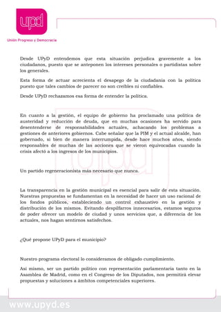Desde UPyD entendemos que esta situación perjudica gravemente a los
ciudadanos, puesto que se anteponen los intereses personales o partidistas sobre
los generales.
Esta forma de actuar acrecienta el desapego de la ciudadanía con la política
puesto que tales cambios de parecer no son creíbles ni confiables.
Desde UPyD rechazamos esa forma de entender la política.
En cuanto a la gestión, el equipo de gobierno ha proclamado una política de
austeridad y reducción de deuda, que en muchas ocasiones ha servido para
desentenderse de responsabilidades actuales, achacando los problemas a
gestiones de anteriores gobiernos. Cabe señalar que la PIM y el actual alcalde, han
gobernado, si bien de manera interrumpida, desde hace muchos años, siendo
responsables de muchas de las acciones que se vieron equivocadas cuando la
crisis afectó a los ingresos de los municipios.
Un partido regeneracionista más necesario que nunca.
La transparencia en la gestión municipal es esencial para salir de esta situación.
Nuestras propuestas se fundamentan en la necesidad de hacer un uso racional de
los fondos públicos, estableciendo un control exhaustivo en la gestión y
distribución de los mismos. Evitando despilfarros innecesarios, estamos seguros
de poder ofrecer un modelo de ciudad y unos servicios que, a diferencia de los
actuales, nos hagan sentirnos satisfechos.
¿Qué propone UPyD para el municipio?
Nuestro programa electoral lo consideramos de obligado cumplimiento.
Así mismo, ser un partido político con representación parlamentaria tanto en la
Asamblea de Madrid, como en el Congreso de los Diputados, nos permitirá elevar
propuestas y soluciones a ámbitos competenciales superiores.
 