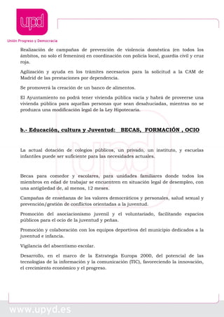 Realización de campañas de prevención de violencia doméstica (en todos los
ámbitos, no solo el femenino) en coordinación con policía local, guardia civil y cruz
roja.
Agilización y ayuda en los trámites necesarios para la solicitud a la CAM de
Madrid de las prestaciones por dependencia.
Se promoverá la creación de un banco de alimentos.
El Ayuntamiento no podrá tener vivienda pública vacía y habrá de proveerse una
vivienda pública para aquellas personas que sean desahuciadas, mientras no se
produzca una modificación legal de la Ley Hipotecaria.
b.- Educación, cultura y Juventud: BECAS, FORMACIÓN , OCIO
La actual dotación de colegios públicos, un privado, un instituto, y escuelas
infantiles puede ser suficiente para las necesidades actuales.
Becas para comedor y escolares, para unidades familiares donde todos los
miembros en edad de trabajar se encuentren en situación legal de desempleo, con
una antigüedad de, al menos, 12 meses.
Campañas de enseñanza de los valores democráticos y personales, salud sexual y
prevención/gestión de conflictos orientadas a la juventud.
Promoción del asociacionismo juvenil y el voluntariado, facilitando espacios
públicos para el ocio de la juventud y peñas.
Promoción y colaboración con los equipos deportivos del municipio dedicados a la
juventud e infancia.
Vigilancia del absentismo escolar.
Desarrollo, en el marco de la Estrategia Europa 2000, del potencial de las
tecnologías de la información y la comunicación (TIC), favoreciendo la innovación,
el crecimiento económico y el progreso.
 