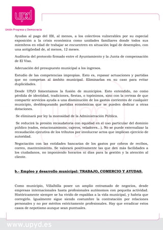 Ayudas al pago del IBI, al menos, a los colectivos vulnerables por su especial
exposición a la crisis económica como unidades familiares donde todos sus
miembros en edad de trabajar se encuentren en situación legal de desempleo, con
una antigüedad de, al menos, 12 meses.
Auditoria del protocolo firmado entre el Ayuntamiento y la Junta de compensación
de El Viso.
Adecuación del presupuesto municipal a los ingresos.
Estudio de las competencias impropias. Esto es, repasar actuaciones y partidas
que no competan al ámbito municipal. Eliminarlas en su caso para evitar
duplicidades.
Desde UPyD fomentamos la fusión de municipios. Esto entendido, no como
pérdida de identidad, tradiciones, fiestas, o topónimos, sino con la certeza de que
compartir servicios ayuda a una disminución de los gastos corrientes de cualquier
municipio, desbloqueando partidas económicas que se pueden dedicar a otras
dotaciones.
Se eliminará por ley la morosidad de la Administración Pública.
Se reducirá la presión recaudatoria con equidad en el uso particular del dominio
público (vados, estacionamiento, cajeros, veladores.. ). No se puede externalizar la
recaudación ejecutiva de los tributos por involucrar actos que implican ejercicio de
autoridad.
Negociación con las entidades bancarias de los gastos por cobros de recibos,
correo, mantenimiento. Se valorará positivamente las que den más facilidades a
los ciudadanos, no imponiendo horarios ni días para la gestión y la atención al
cliente.
b.- Empleo y desarrollo municipal: TRABAJO, COMERCIO Y AYUDAS.
Como municipio, Villalbilla posee un amplio entramado de negocios, desde
empresas internacionales hasta profesionales autónomos con pequeña actividad.
Históricamente siempre se ha vivido de espaldas a la vida municipal, y habría que
corregirlo. Igualmente sigue siendo costumbre la contratación por relaciones
personales y no por méritos estrictamente profesionales. Hay que erradicar estos
casos de nepotismo aunque sean puntuales.
 