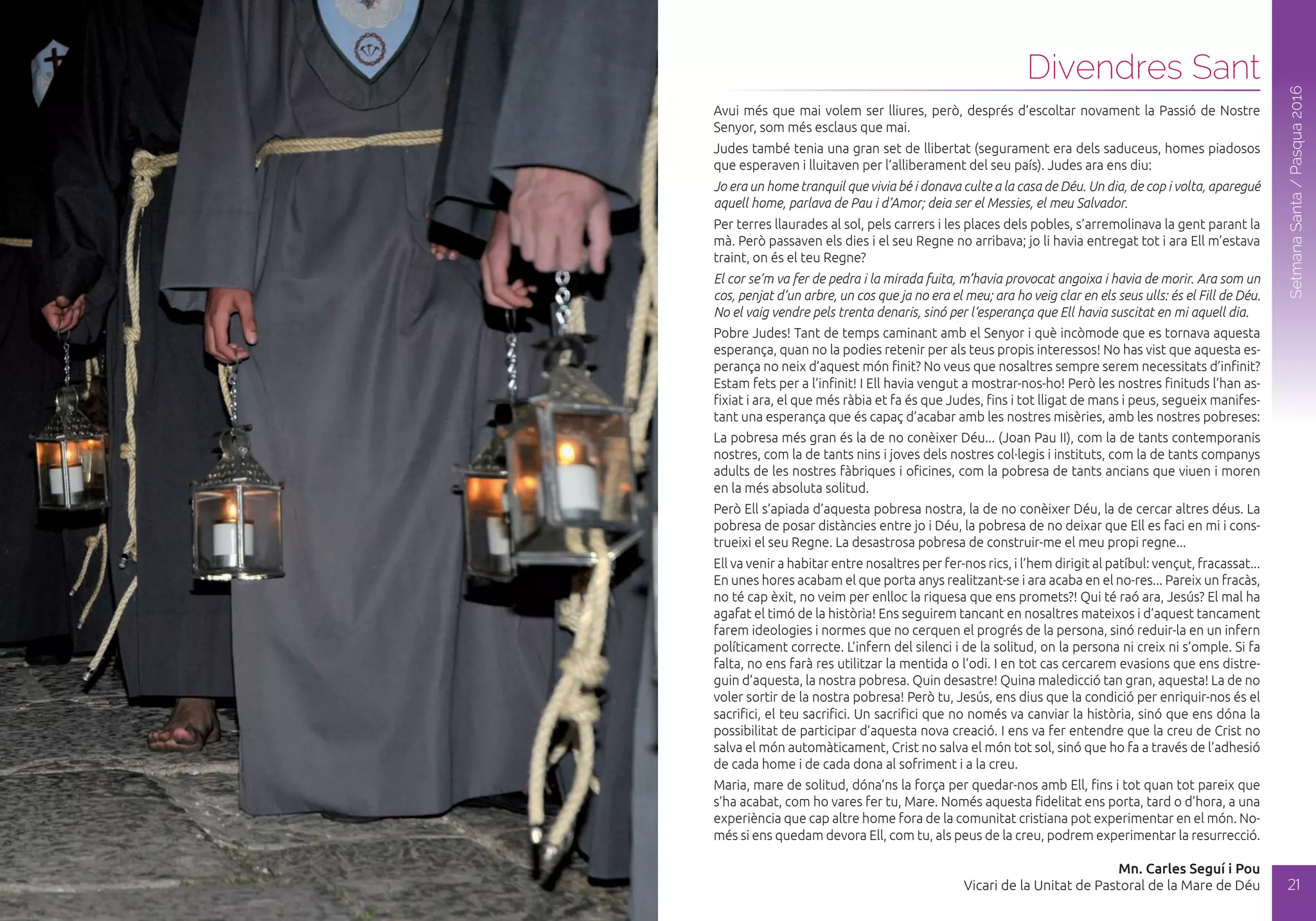 Dijous Sant
20
SetmanaSanta/Pasqua2016
SetmanaSanta/Pasqua2016
21
Avui més que mai volem ser lliures, però, després d’escoltar novament la Passió de Nostre
Senyor, som més esclaus que mai.
Judes també tenia una gran set de llibertat (segurament era dels saduceus, homes piadosos
que esperaven i lluitaven per l’alliberament del seu país). Judes ara ens diu:
Jo era un home tranquil que vivia bé i donava culte a la casa de Déu. Un dia, de cop i volta, aparegué
aquell home, parlava de Pau i d’Amor; deia ser el Messies, el meu Salvador.
Per terres llaurades al sol, pels carrers i les places dels pobles, s’arremolinava la gent parant la
mà. Però passaven els dies i el seu Regne no arribava; jo li havia entregat tot i ara Ell m’estava
traint, on és el teu Regne?
El cor se’m va fer de pedra i la mirada fuita, m’havia provocat angoixa i havia de morir. Ara som un
cos, penjat d’un arbre, un cos que ja no era el meu; ara ho veig clar en els seus ulls: és el Fill de Déu.
No el vaig vendre pels trenta denaris, sinó per l’esperança que Ell havia suscitat en mi aquell dia.
Pobre Judes! Tant de temps caminant amb el Senyor i què incòmode que es tornava aquesta
esperança, quan no la podies retenir per als teus propis interessos! No has vist que aquesta es-
perança no neix d’aquest món finit? No veus que nosaltres sempre serem necessitats d’infinit?
Estam fets per a l’infinit! I Ell havia vengut a mostrar-nos-ho! Però les nostres finituds l’han as-
fixiat i ara, el que més ràbia et fa és que Judes, fins i tot lligat de mans i peus, segueix manifes-
tant una esperança que és capaç d’acabar amb les nostres misèries, amb les nostres pobreses:
La pobresa més gran és la de no conèixer Déu... (Joan Pau II), com la de tants contemporanis
nostres, com la de tants nins i joves dels nostres col·legis i instituts, com la de tants companys
adults de les nostres fàbriques i oficines, com la pobresa de tants ancians que viuen i moren
en la més absoluta solitud.
Però Ell s’apiada d’aquesta pobresa nostra, la de no conèixer Déu, la de cercar altres déus. La
pobresa de posar distàncies entre jo i Déu, la pobresa de no deixar que Ell es faci en mi i cons-
trueixi el seu Regne. La desastrosa pobresa de construir-me el meu propi regne...
Ell va venir a habitar entre nosaltres per fer-nos rics, i l’hem dirigit al patíbul: vençut, fracassat...
En unes hores acabam el que porta anys realitzant-se i ara acaba en el no-res... Pareix un fracàs,
no té cap èxit, no veim per enlloc la riquesa que ens promets?! Qui té raó ara, Jesús? El mal ha
agafat el timó de la història! Ens seguirem tancant en nosaltres mateixos i d’aquest tancament
farem ideologies i normes que no cerquen el progrés de la persona, sinó reduir-la en un infern
políticament correcte. L’infern del silenci i de la solitud, on la persona ni creix ni s’omple. Si fa
falta, no ens farà res utilitzar la mentida o l’odi. I en tot cas cercarem evasions que ens distre-
guin d’aquesta, la nostra pobresa. Quin desastre! Quina maledicció tan gran, aquesta! La de no
voler sortir de la nostra pobresa! Però tu, Jesús, ens dius que la condició per enriquir-nos és el
sacrifici, el teu sacrifici. Un sacrifici que no només va canviar la història, sinó que ens dóna la
possibilitat de participar d’aquesta nova creació. I ens va fer entendre que la creu de Crist no
salva el món automàticament, Crist no salva el món tot sol, sinó que ho fa a través de l’adhesió
de cada home i de cada dona al sofriment i a la creu.
Maria, mare de solitud, dóna’ns la força per quedar-nos amb Ell, fins i tot quan tot pareix que
s’ha acabat, com ho vares fer tu, Mare. Només aquesta fidelitat ens porta, tard o d’hora, a una
experiència que cap altre home fora de la comunitat cristiana pot experimentar en el món. No-
més si ens quedam devora Ell, com tu, als peus de la creu, podrem experimentar la resurrecció.
Mn. Carles Seguí i Pou
Vicari de la Unitat de Pastoral de la Mare de Déu
Divendres Sant
 