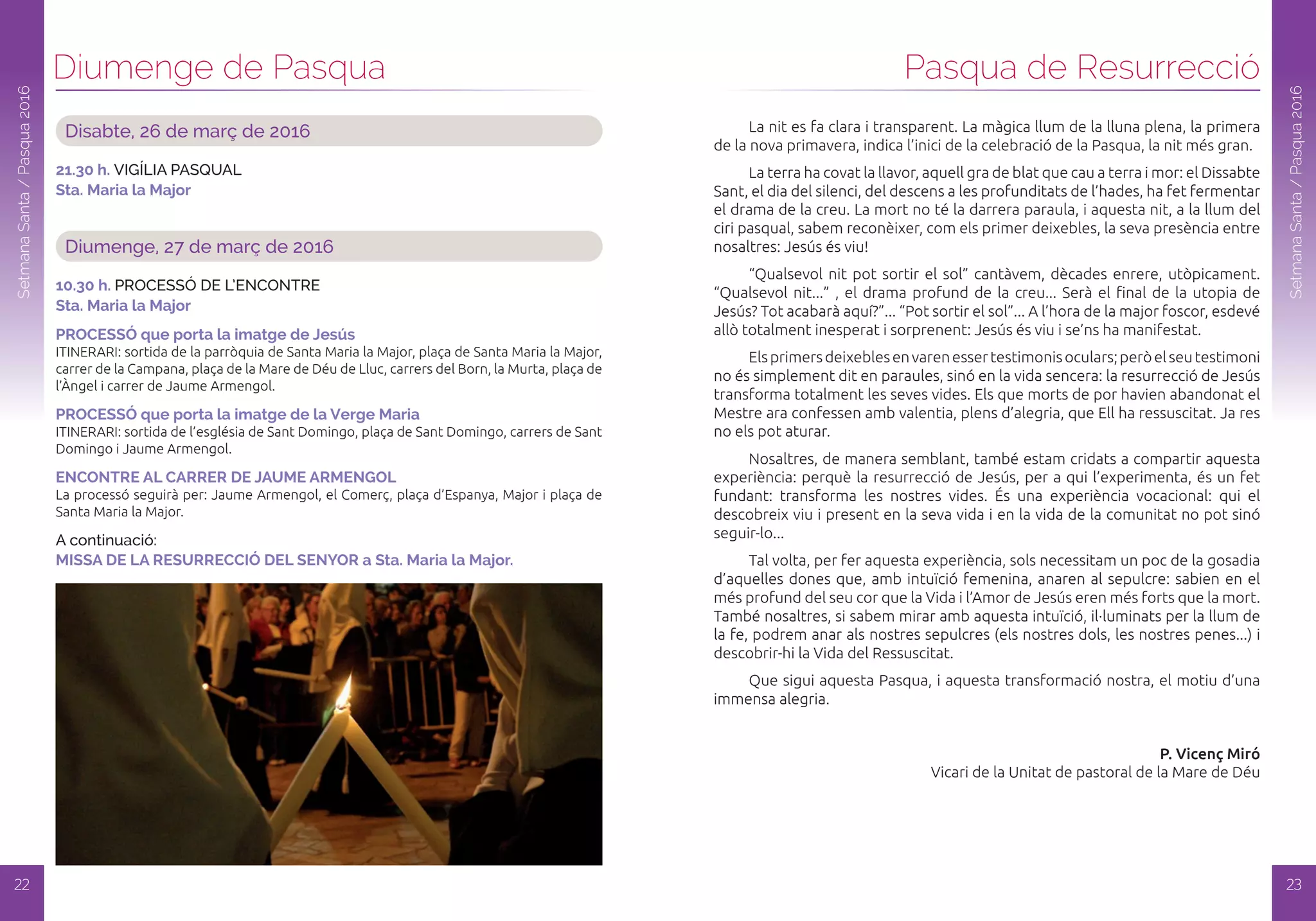 Disabte, 26 de març de 2016
21.30 h. VIGíLIA PASQUAL
Sta. Maria la Major
Diumenge, 27 de març de 2016
10.30 h. PROCESSÓ DE L’ENCONTRE
Sta. Maria la Major
PRoCESSó que porta la imatge de Jesús
ITINERARI: sortida de la parròquia de Santa Maria la Major, plaça de Santa Maria la Major,
carrer de la Campana, plaça de la Mare de Déu de Lluc, carrers del Born, la Murta, plaça de
l’Àngel i carrer de Jaume Armengol.
PRoCESSó que porta la imatge de la verge Maria
ITINERARI: sortida de l’església de Sant Domingo, plaça de Sant Domingo, carrers de Sant
Domingo i Jaume Armengol.
ENCoNTRE al CaRRER dE JauME aRMENGol
La processó seguirà per: Jaume Armengol, el Comerç, plaça d’Espanya, Major i plaça de
Santa Maria la Major.
A continuació:
MiSSa dE la RESuRRECCió dEl SENYoR a Sta. Maria la Major.
Diumenge de Pasqua
22
SetmanaSanta/Pasqua2016
Pasqua de Resurrecció
SetmanaSanta/Pasqua2016
La nit es fa clara i transparent. La màgica llum de la lluna plena, la primera
de la nova primavera, indica l’inici de la celebració de la Pasqua, la nit més gran.
La terra ha covat la llavor, aquell gra de blat que cau a terra i mor: el Dissabte
Sant, el dia del silenci, del descens a les profunditats de l’hades, ha fet fermentar
el drama de la creu. La mort no té la darrera paraula, i aquesta nit, a la llum del
ciri pasqual, sabem reconèixer, com els primer deixebles, la seva presència entre
nosaltres: Jesús és viu!
“Qualsevol nit pot sortir el sol” cantàvem, dècades enrere, utòpicament.
“Qualsevol nit...” , el drama profund de la creu... Serà el final de la utopia de
Jesús? Tot acabarà aquí?”... “Pot sortir el sol”... A l’hora de la major foscor, esdevé
allò totalment inesperat i sorprenent: Jesús és viu i se’ns ha manifestat.
Elsprimersdeixeblesenvarenessertestimonisoculars;peròelseutestimoni
no és simplement dit en paraules, sinó en la vida sencera: la resurrecció de Jesús
transforma totalment les seves vides. Els que morts de por havien abandonat el
Mestre ara confessen amb valentia, plens d’alegria, que Ell ha ressuscitat. Ja res
no els pot aturar.
Nosaltres, de manera semblant, també estam cridats a compartir aquesta
experiència: perquè la resurrecció de Jesús, per a qui l’experimenta, és un fet
fundant: transforma les nostres vides. És una experiència vocacional: qui el
descobreix viu i present en la seva vida i en la vida de la comunitat no pot sinó
seguir-lo...
Tal volta, per fer aquesta experiència, sols necessitam un poc de la gosadia
d’aquelles dones que, amb intuïció femenina, anaren al sepulcre: sabien en el
més profund del seu cor que la Vida i l’Amor de Jesús eren més forts que la mort.
També nosaltres, si sabem mirar amb aquesta intuïció, il·luminats per la llum de
la fe, podrem anar als nostres sepulcres (els nostres dols, les nostres penes...) i
descobrir-hi la Vida del Ressuscitat.
Que sigui aquesta Pasqua, i aquesta transformació nostra, el motiu d’una
immensa alegria.
P. Vicenç Miró
Vicari de la Unitat de pastoral de la Mare de Déu
23
 