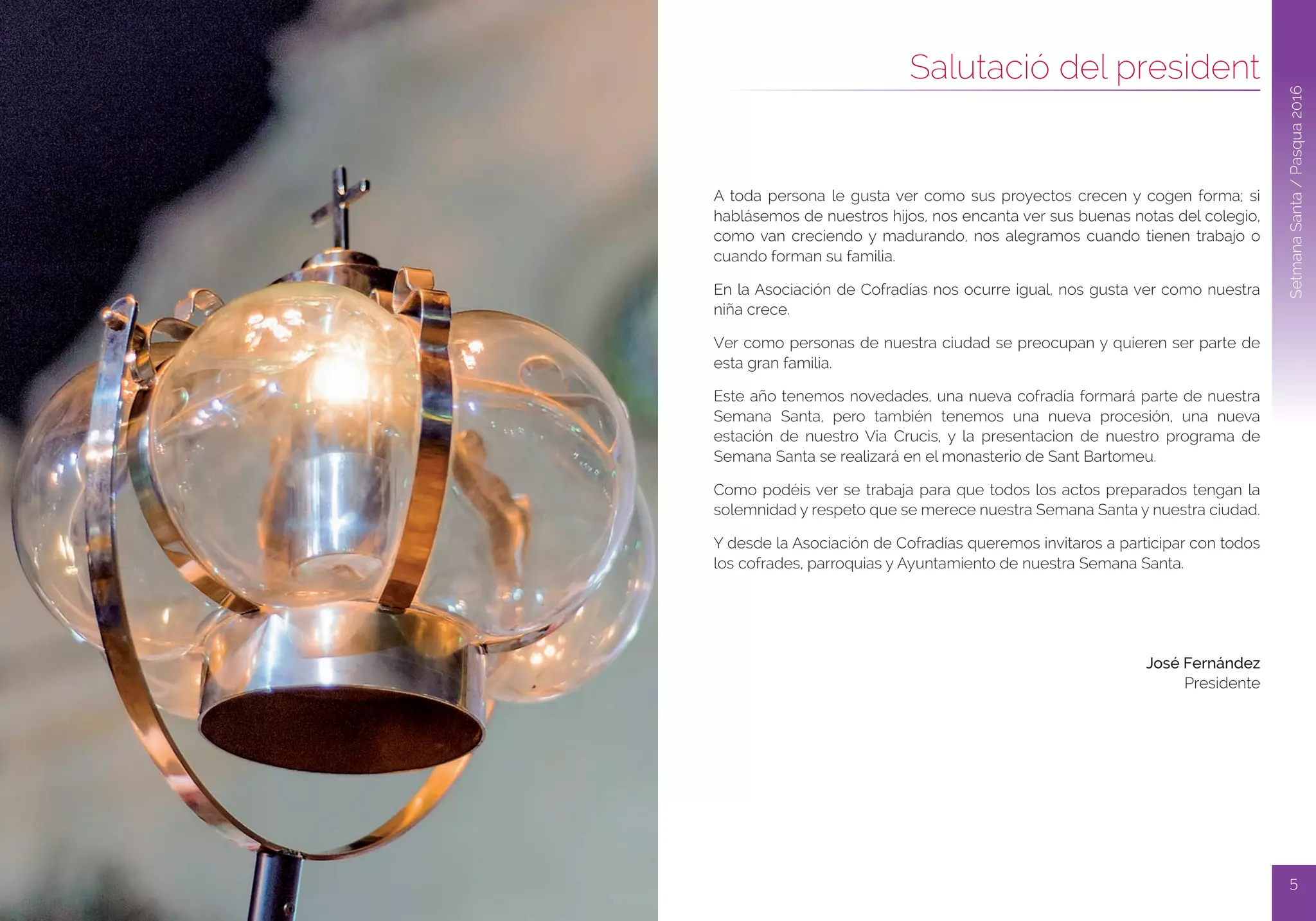 5
Dijous Sant
4
SetmanaSanta/Pascua2016
Salutació del president
SetmanaSanta/Pasqua2016
A toda persona le gusta ver como sus proyectos crecen y cogen forma; si
hablásemos de nuestros hijos, nos encanta ver sus buenas notas del colegio,
como van creciendo y madurando, nos alegramos cuando tienen trabajo o
cuando forman su familia.
En la Asociación de Cofradías nos ocurre igual, nos gusta ver como nuestra
niña crece.
Ver como personas de nuestra ciudad se preocupan y quieren ser parte de
esta gran familia.
Este año tenemos novedades, una nueva cofradía formará parte de nuestra
Semana Santa, pero también tenemos una nueva procesión, una nueva
estación de nuestro Via Crucis, y la presentacion de nuestro programa de
Semana Santa se realizará en el monasterio de Sant Bartomeu.
Como podéis ver se trabaja para que todos los actos preparados tengan la
solemnidad y respeto que se merece nuestra Semana Santa y nuestra ciudad.
Y desde la Asociación de Cofradías queremos invitaros a participar con todos
los cofrades, parroquias y Ayuntamiento de nuestra Semana Santa.
José Fernández
Presidente
 