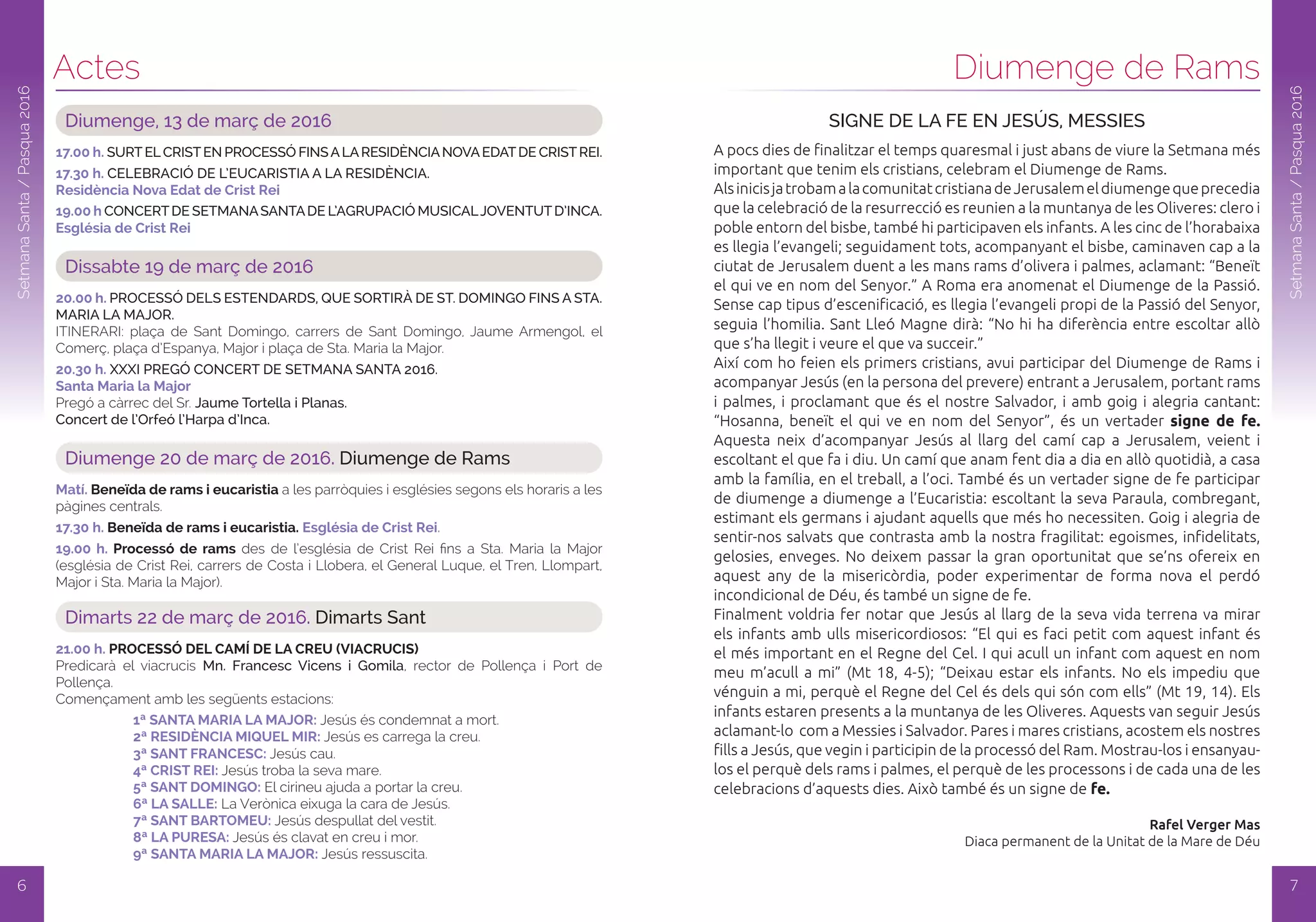 Actes
6
SetmanaSanta/Pasqua2016
Diumenge, 13 de març de 2016
17.00 h. SURTELCRISTEN PROCESSÓ FINSALARESIDÈNCIANOVAEDATDE CRISTREI.
17.30 h. CELEBRACIÓ DE L’EUCARISTIA A LA RESIDÈNCIA.
Residència Nova Edat de Crist Rei
19.00 h CONCERTDE SETMANASANTADE L’AGRUPACIÓ MUSICALJOVENTUTD’INCA.
Església de Crist Rei
Dissabte 19 de març de 2016
20.00 h. PROCESSÓ DELS ESTENDARDS, QUE SORTIRÀ DE ST. DOMINGO FINS A STA.
MARIA LA MAJOR.
ItInErArI: plaça de Sant Domingo, carrers de Sant Domingo, Jaume Armengol, el
Comerç, plaça d’Espanya, Major i plaça de Sta. Maria la Major.
20.30 h. XXXI PREGÓ CONCERT DE SETMANA SANTA 2016.
Santa Maria la Major
Pregó a càrrec del Sr. Jaume Tortella i Planas.
Concert de l’Orfeó l’Harpa d’Inca.
Diumenge 20 de març de 2016. Diumenge de Rams
Matí. Beneïda de rams i eucaristia a les parròquies i esglésies segons els horaris a les
pàgines centrals.
17.30 h. Beneïda de rams i eucaristia. Església de Crist Rei.
19.00 h. Processó de rams des de l’església de Crist rei fins a Sta. Maria la Major
(església de Crist rei, carrers de Costa i Llobera, el General Luque, el tren, Llompart,
Major i Sta. Maria la Major).
Dimarts 22 de març de 2016. Dimarts Sant
21.00 h. PRoCESSó dEl CaMí dE la CREu (viaCRuCiS)
Predicarà el viacrucis Mn. Francesc Vicens i Gomila, rector de Pollença i Port de
Pollença.
Començament amb les següents estacions:
1ª SaNTa MaRia la MaJoR: Jesús és condemnat a mort.
2ª RESidÈNCia MiQuEl MiR: Jesús es carrega la creu.
3ª SaNT FRaNCESC: Jesús cau.
4ª CRiST REi: Jesús troba la seva mare.
5ª SaNT doMiNGo: El cirineu ajuda a portar la creu.
6ª la SallE: La Verònica eixuga la cara de Jesús.
7ª SaNT BaRToMEu: Jesús despullat del vestit.
8ª la PuRESa: Jesús és clavat en creu i mor.
9ª SaNTa MaRia la MaJoR: Jesús ressuscita.
7
Diumenge de Rams
SetmanaSanta/Pasqua2016
SIGNE DE LA FE EN JESÚS, MESSIES
A pocs dies de finalitzar el temps quaresmal i just abans de viure la Setmana més
important que tenim els cristians, celebram el Diumenge de Rams.
AlsinicisjatrobamalacomunitatcristianadeJerusalemeldiumengequeprecedia
que la celebració de la resurrecció es reunien a la muntanya de les Oliveres: clero i
poble entorn del bisbe, també hi participaven els infants. A les cinc de l’horabaixa
es llegia l’evangeli; seguidament tots, acompanyant el bisbe, caminaven cap a la
ciutat de Jerusalem duent a les mans rams d’olivera i palmes, aclamant: “Beneït
el qui ve en nom del Senyor.” A Roma era anomenat el Diumenge de la Passió.
Sense cap tipus d’escenificació, es llegia l’evangeli propi de la Passió del Senyor,
seguia l’homilia. Sant Lleó Magne dirà: “No hi ha diferència entre escoltar allò
que s’ha llegit i veure el que va succeir.”
Així com ho feien els primers cristians, avui participar del Diumenge de Rams i
acompanyar Jesús (en la persona del prevere) entrant a Jerusalem, portant rams
i palmes, i proclamant que és el nostre Salvador, i amb goig i alegria cantant:
“Hosanna, beneït el qui ve en nom del Senyor”, és un vertader signe de fe.
Aquesta neix d’acompanyar Jesús al llarg del camí cap a Jerusalem, veient i
escoltant el que fa i diu. Un camí que anam fent dia a dia en allò quotidià, a casa
amb la família, en el treball, a l’oci. També és un vertader signe de fe participar
de diumenge a diumenge a l’Eucaristia: escoltant la seva Paraula, combregant,
estimant els germans i ajudant aquells que més ho necessiten. Goig i alegria de
sentir-nos salvats que contrasta amb la nostra fragilitat: egoismes, infidelitats,
gelosies, enveges. No deixem passar la gran oportunitat que se’ns ofereix en
aquest any de la misericòrdia, poder experimentar de forma nova el perdó
incondicional de Déu, és també un signe de fe.
Finalment voldria fer notar que Jesús al llarg de la seva vida terrena va mirar
els infants amb ulls misericordiosos: “El qui es faci petit com aquest infant és
el més important en el Regne del Cel. I qui acull un infant com aquest en nom
meu m’acull a mi” (Mt 18, 4-5); “Deixau estar els infants. No els impediu que
vénguin a mi, perquè el Regne del Cel és dels qui són com ells” (Mt 19, 14). Els
infants estaren presents a la muntanya de les Oliveres. Aquests van seguir Jesús
aclamant-lo com a Messies i Salvador. Pares i mares cristians, acostem els nostres
fills a Jesús, que vegin i participin de la processó del Ram. Mostrau-los i ensanyau-
los el perquè dels rams i palmes, el perquè de les processons i de cada una de les
celebracions d’aquests dies. Això també és un signe de fe.
Rafel Verger Mas
Diaca permanent de la Unitat de la Mare de Déu
 
