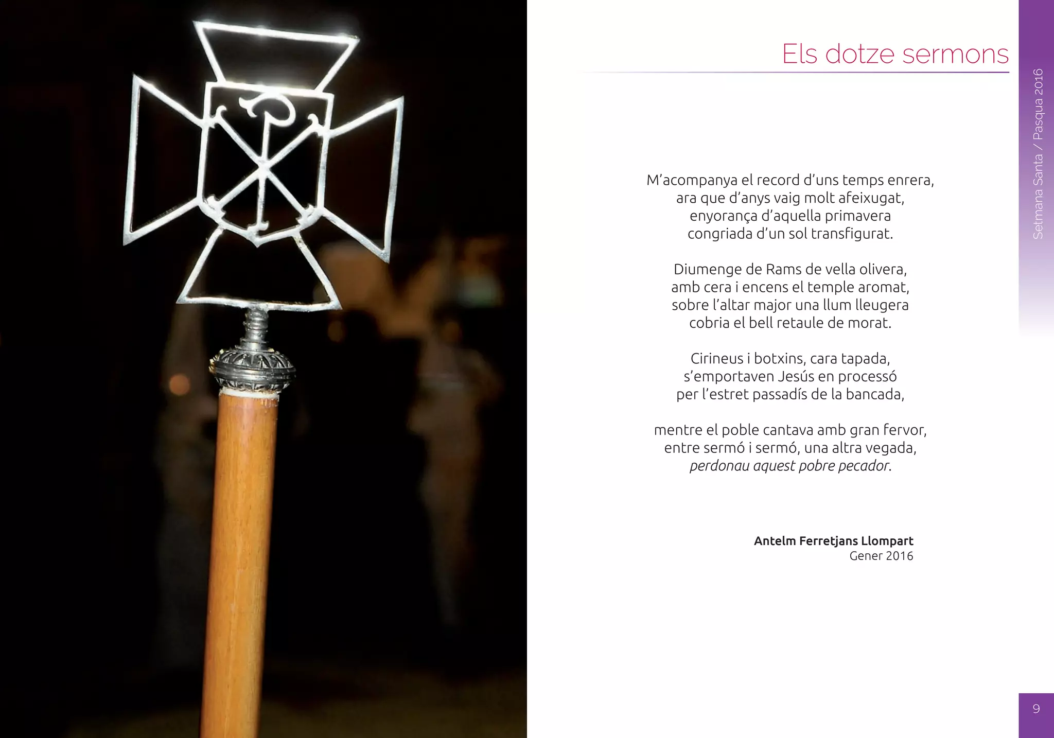8
SetmanaSanta/Pasqua2016
Els dotze sermons
SetmanaSanta/Pasqua2016
M’acompanya el record d’uns temps enrera,
ara que d’anys vaig molt afeixugat,
enyorança d’aquella primavera
congriada d’un sol transfigurat.
Diumenge de Rams de vella olivera,
amb cera i encens el temple aromat,
sobre l’altar major una llum lleugera
cobria el bell retaule de morat.
Cirineus i botxins, cara tapada,
s’emportaven Jesús en processó
per l’estret passadís de la bancada,
mentre el poble cantava amb gran fervor,
entre sermó i sermó, una altra vegada,
perdonau aquest pobre pecador.
Antelm Ferretjans Llompart
Gener 2016
9
 