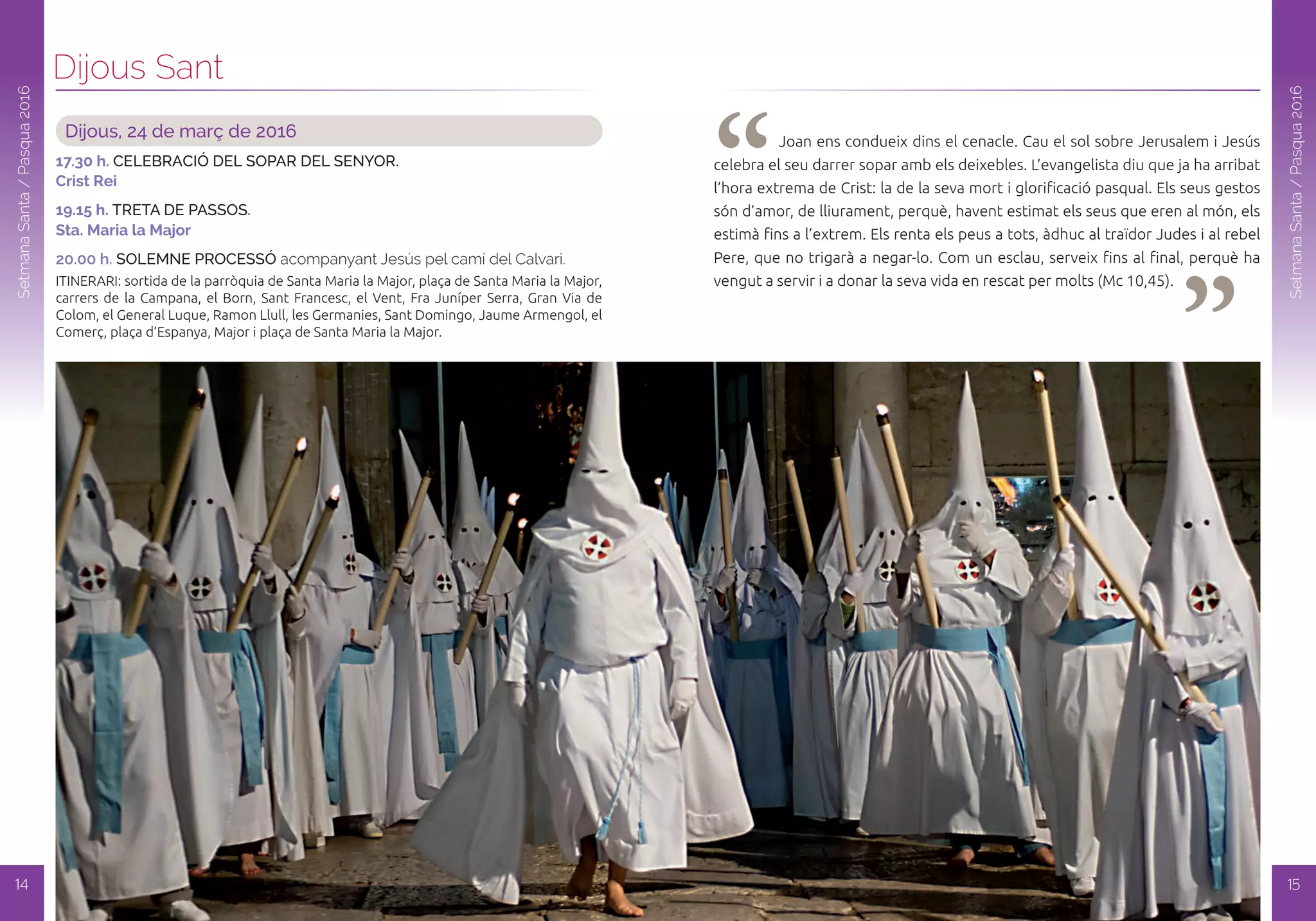 Dijous Sant
14
SetmanaSanta/Pasqua2016
SetmanaSanta/Pasqua2016
15
Dijous, 24 de març de 2016
17.30 h. CELEBRACIÓ DEL SOPAR DEL SENyOR.
Crist Rei
19.15 h. TRETA DE PASSOS.
Sta. Maria la Major
20.00 h. SOLEMNE PROCESSÓ acompanyant Jesús pel camí del Calvari.
ITINERARI: sortida de la parròquia de Santa Maria la Major, plaça de Santa Maria la Major,
carrers de la Campana, el Born, Sant Francesc, el Vent, Fra Juníper Serra, Gran Via de
Colom, el General Luque, Ramon Llull, les Germanies, Sant Domingo, Jaume Armengol, el
Comerç, plaça d’Espanya, Major i plaça de Santa Maria la Major.
“ “
Joan ens condueix dins el cenacle. Cau el sol sobre Jerusalem i Jesús
celebra el seu darrer sopar amb els deixebles. L’evangelista diu que ja ha arribat
l’hora extrema de Crist: la de la seva mort i glorificació pasqual. Els seus gestos
són d’amor, de lliurament, perquè, havent estimat els seus que eren al món, els
estimà fins a l’extrem. Els renta els peus a tots, àdhuc al traïdor Judes i al rebel
Pere, que no trigarà a negar-lo. Com un esclau, serveix fins al final, perquè ha
vengut a servir i a donar la seva vida en rescat per molts (Mc 10,45).
 