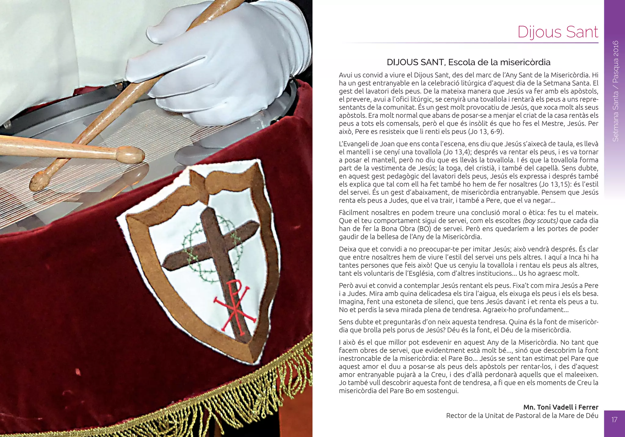 Dijous Sant
16
SetmanaSanta/Pasqua2016
SetmanaSanta/Pasqua2016
17
DIJOUS SANT, Escola de la misericòrdia
Avui us convid a viure el Dijous Sant, des del marc de l’Any Sant de la Misericòrdia. Hi
ha un gest entranyable en la celebració litúrgica d’aquest dia de la Setmana Santa. El
gest del lavatori dels peus. De la mateixa manera que Jesús va fer amb els apòstols,
el prevere, avui a l’ofici litúrgic, se cenyirà una tovallola i rentarà els peus a uns repre-
sentants de la comunitat. És un gest molt provocatiu de Jesús, que xoca molt als seus
apòstols. Era molt normal que abans de posar-se a menjar el criat de la casa rentàs els
peus a tots els comensals, però el que és insòlit és que ho fes el Mestre, Jesús. Per
això, Pere es resisteix que li renti els peus (Jo 13, 6-9).
L’Evangeli de Joan que ens conta l’escena, ens diu que Jesús s’aixecà de taula, es llevà
el mantell i se cenyí una tovallola (Jo 13,4); després va rentar els peus, i es va tornar
a posar el mantell, però no diu que es llevàs la tovallola. I és que la tovallola forma
part de la vestimenta de Jesús; la toga, del cristià, i també del capellà. Sens dubte,
en aquest gest pedagògic del lavatori dels peus, Jesús els expressa i després també
els explica que tal com ell ha fet també ho hem de fer nosaltres (Jo 13,15): és l’estil
del servei. És un gest d’abaixament, de misericòrdia entranyable. Pensem que Jesús
renta els peus a Judes, que el va trair, i també a Pere, que el va negar...
Fàcilment nosaltres en podem treure una conclusió moral o ètica: fes tu el mateix.
Que el teu comportament sigui de servei, com els escoltes (boy scouts) que cada dia
han de fer la Bona Obra (BO) de servei. Però ens quedaríem a les portes de poder
gaudir de la bellesa de l’Any de la Misericòrdia.
Deixa que et convidi a no preocupar-te per imitar Jesús; això vendrà després. És clar
que entre nosaltres hem de viure l’estil del servei uns pels altres. I aquí a Inca hi ha
tantes persones que feis això! Que us cenyiu la tovallola i rentau els peus als altres,
tant els voluntaris de l’Església, com d’altres institucions... Us ho agraesc molt.
Però avui et convid a contemplar Jesús rentant els peus. Fixa’t com mira Jesús a Pere
i a Judes. Mira amb quina delicadesa els tira l’aigua, els eixuga els peus i els els besa.
Imagina, fent una estoneta de silenci, que tens Jesús davant i et renta els peus a tu.
No et perdis la seva mirada plena de tendresa. Agraeix-ho profundament...
Sens dubte et preguntaràs d’on neix aquesta tendresa. Quina és la font de misericòr-
dia que brolla pels porus de Jesús? Déu és la font, el Déu de la misericòrdia.
I això és el que millor pot esdevenir en aquest Any de la Misericòrdia. No tant que
facem obres de servei, que evidentment està molt bé..., sinó que descobrim la font
inestroncable de la misericòrdia: el Pare Bo... Jesús se sent tan estimat pel Pare que
aquest amor el duu a posar-se als peus dels apòstols per rentar-los, i des d’aquest
amor entranyable pujarà a la Creu, i des d’allà perdonarà aquells que el maleeixen.
Jo també vull descobrir aquesta font de tendresa, a fi que en els moments de Creu la
misericòrdia del Pare Bo em sostengui.
Mn. Toni Vadell i Ferrer
Rector de la Unitat de Pastoral de la Mare de Déu
Dijous Sant
 