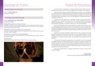 Disabte, 26 de març de 2016
21.30 h. VIGíLIA PASQUAL
Sta. Maria la Major
Diumenge, 27 de març de 2016
10.30 h. PROCESSÓ DE L’ENCONTRE
Sta. Maria la Major
PRoCESSó que porta la imatge de Jesús
ITINERARI: sortida de la parròquia de Santa Maria la Major, plaça de Santa Maria la Major,
carrer de la Campana, plaça de la Mare de Déu de Lluc, carrers del Born, la Murta, plaça de
l’Àngel i carrer de Jaume Armengol.
PRoCESSó que porta la imatge de la verge Maria
ITINERARI: sortida de l’església de Sant Domingo, plaça de Sant Domingo, carrers de Sant
Domingo i Jaume Armengol.
ENCoNTRE al CaRRER dE JauME aRMENGol
La processó seguirà per: Jaume Armengol, el Comerç, plaça d’Espanya, Major i plaça de
Santa Maria la Major.
A continuació:
MiSSa dE la RESuRRECCió dEl SENYoR a Sta. Maria la Major.
Diumenge de Pasqua
22
SetmanaSanta/Pasqua2016
Pasqua de Resurrecció
SetmanaSanta/Pasqua2016
La nit es fa clara i transparent. La màgica llum de la lluna plena, la primera
de la nova primavera, indica l’inici de la celebració de la Pasqua, la nit més gran.
La terra ha covat la llavor, aquell gra de blat que cau a terra i mor: el Dissabte
Sant, el dia del silenci, del descens a les profunditats de l’hades, ha fet fermentar
el drama de la creu. La mort no té la darrera paraula, i aquesta nit, a la llum del
ciri pasqual, sabem reconèixer, com els primer deixebles, la seva presència entre
nosaltres: Jesús és viu!
“Qualsevol nit pot sortir el sol” cantàvem, dècades enrere, utòpicament.
“Qualsevol nit...” , el drama profund de la creu... Serà el final de la utopia de
Jesús? Tot acabarà aquí?”... “Pot sortir el sol”... A l’hora de la major foscor, esdevé
allò totalment inesperat i sorprenent: Jesús és viu i se’ns ha manifestat.
Elsprimersdeixeblesenvarenessertestimonisoculars;peròelseutestimoni
no és simplement dit en paraules, sinó en la vida sencera: la resurrecció de Jesús
transforma totalment les seves vides. Els que morts de por havien abandonat el
Mestre ara confessen amb valentia, plens d’alegria, que Ell ha ressuscitat. Ja res
no els pot aturar.
Nosaltres, de manera semblant, també estam cridats a compartir aquesta
experiència: perquè la resurrecció de Jesús, per a qui l’experimenta, és un fet
fundant: transforma les nostres vides. És una experiència vocacional: qui el
descobreix viu i present en la seva vida i en la vida de la comunitat no pot sinó
seguir-lo...
Tal volta, per fer aquesta experiència, sols necessitam un poc de la gosadia
d’aquelles dones que, amb intuïció femenina, anaren al sepulcre: sabien en el
més profund del seu cor que la Vida i l’Amor de Jesús eren més forts que la mort.
També nosaltres, si sabem mirar amb aquesta intuïció, il·luminats per la llum de
la fe, podrem anar als nostres sepulcres (els nostres dols, les nostres penes...) i
descobrir-hi la Vida del Ressuscitat.
Que sigui aquesta Pasqua, i aquesta transformació nostra, el motiu d’una
immensa alegria.
P. Vicenç Miró
Vicari de la Unitat de pastoral de la Mare de Déu
23
 
