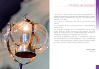 5
Dijous Sant
4
SetmanaSanta/Pascua2016
Salutació del president
SetmanaSanta/Pasqua2016
A toda persona le gusta ver como sus proyectos crecen y cogen forma; si
hablásemos de nuestros hijos, nos encanta ver sus buenas notas del colegio,
como van creciendo y madurando, nos alegramos cuando tienen trabajo o
cuando forman su familia.
En la Asociación de Cofradías nos ocurre igual, nos gusta ver como nuestra
niña crece.
Ver como personas de nuestra ciudad se preocupan y quieren ser parte de
esta gran familia.
Este año tenemos novedades, una nueva cofradía formará parte de nuestra
Semana Santa, pero también tenemos una nueva procesión, una nueva
estación de nuestro Via Crucis, y la presentacion de nuestro programa de
Semana Santa se realizará en el monasterio de Sant Bartomeu.
Como podéis ver se trabaja para que todos los actos preparados tengan la
solemnidad y respeto que se merece nuestra Semana Santa y nuestra ciudad.
Y desde la Asociación de Cofradías queremos invitaros a participar con todos
los cofrades, parroquias y Ayuntamiento de nuestra Semana Santa.
José Fernández
Presidente
 