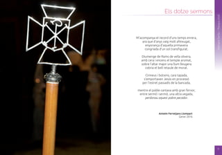 8
SetmanaSanta/Pasqua2016
Els dotze sermons
SetmanaSanta/Pasqua2016
M’acompanya el record d’uns temps enrera,
ara que d’anys vaig molt afeixugat,
enyorança d’aquella primavera
congriada d’un sol transfigurat.
Diumenge de Rams de vella olivera,
amb cera i encens el temple aromat,
sobre l’altar major una llum lleugera
cobria el bell retaule de morat.
Cirineus i botxins, cara tapada,
s’emportaven Jesús en processó
per l’estret passadís de la bancada,
mentre el poble cantava amb gran fervor,
entre sermó i sermó, una altra vegada,
perdonau aquest pobre pecador.
Antelm Ferretjans Llompart
Gener 2016
9
 
