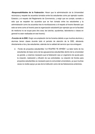 -Responsabilidades de la Federación: Hacer que la administración de la Universidad
reconozca y respete los acuerdos tomados entre los estudiantes como por ejemplo nuestro
Estatuto y el respeto del Reglamento de Convivencia, y exigir que se cumpla, sumado a
esto que se respeten los acuerdos que se han tomado entre los estudiantes y la
administración como los acuerdos tras la movilizaciones o el respeto al horario liberado que
este se tome como el horario para la organización estudiantil (por ejemplo que en la facultad
de medicina no se ocupe para otra cosa, las tutorías, ayudantías, laboratorios o clases en
general no sean realizadas en ese horario)
-Función de la DDE: Exigir una ampliación de los horarios debido a que muchos alumnos y
alumnas tienen clases durante todo el período de atención de la DDE, afectando
directamente a los y las estudiantes, además de la calidad del servicio que nos entreguen.
● Fondo de proyectos estudiantiles “LA FEUFRO TE APAÑA”: La labor tanto de los
estudiantes de base como de las agrupaciones estudiantiles dentro de la universidad
es grande, y creemos necesario que la federación sea un organismo de ayuda para
la creación, realización y difusión de sus actividades. La creación de fondos para
proyectos estudiantiles es necesario para la comunidad universitaria, ya que muchas
veces no recibe apoyo ya sea de la institución como de las federaciones anteriores.
 