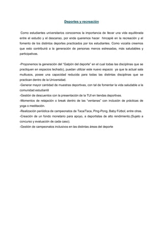 Deportes y recreación
Como estudiantes universitarios conocemos la importancia de llevar una vida equilibrada
entre el estudio y el descanso, por ende queremos hacer hincapié en la recreación y el
fomento de los distintos deportes practicados por los estudiantes. Como vocalía creemos
que esto contribuirá a la generación de personas menos estresadas, más saludables y
participativas.
-Proponemos la generación del “Galpón del deporte” en el cual todas las disciplinas que se
practiquen en espacios techado), puedan utilizar este nuevo espacio ya que la actual sala
multiusos, posee una capacidad reducida para todas las distintas disciplinas que se
practican dentro de la Universidad.
-Generar mayor cantidad de muestras deportivas, con tal de fomentar la vida saludable a la
comunidad estudiantil
-Gestión de descuentos con la presentación de la TUI en tiendas deportivas.
-Momentos de relajación o break dentro de las “ventanas” con inclusión de prácticas de
yoga o meditación.
-Realización periódica de campeonatos de Taca/Taca, Ping-Pong, Baby Fútbol, entre otras.
-Creación de un fondo monetario para apoyo, a deportistas de alto rendimiento.(Sujeto a
concurso y evaluación de cada caso).
-Gestión de campeonatos inclusivos en las distintas áreas del deporte
 