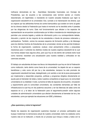 ineficacia demostrada en las Asambleas Generales fusionadas con Consejo de
Presidentes, que de acuerdo a las conclusiones esto terminó siendo un invento
desordenado, sin legitimidad, e inexistente en nuestro actuales Estatutos que rigen la
organización estudiantil en la universidad. Eso, sumado a la malversación de dineros, que
se originan por las deficientes formas de control democrático que existen en torno al gasto
de los dineros desde la Federación,que hasta el momento se ha decidido entre 4 paredes
por las dirigencias de turno. Este mal funcionamiento que afectan a los espacios de
representación se encuentran condicionados por la falta e inexistencia de metodologías que
permitan una correcta bajada y subida de información junto a su correspondiente debate,
discusión y opinión de las mayoría de los estudiantes a través de procesos ordenados y
participativos. También, vemos los escasos espacios de formación política y de liderazgo
para los distintos Centros de Estudiantes de la universidad, donde se les permita fortalecer
la forma de organización, cuestionar, evaluar, crear pensamiento crítico y propuestas
resolutivas para ir nutriendo los distintos niveles de nuestra orgánica estudiantil de la cual
nos hemos dotado hace algunos años, pero que hoy en día dentro del contexto tanto local
como nacional, necesitan una actualización para nuestra realidad y enfocadas en las
carencias actuales.
El trabajo con estudiantes de base nos lleva a la interpretación que hoy en día la Federación
como institución, tanto dentro como fuera de la universidad, ha dejado de ser un espacio
beneficioso y visto como útil por los y las estudiantes, tampoco ha sido promotor de
organización estudiantil de base, deslegitimado y sin sentido a raíz de la poca preocupación
por implementar y desarrollar proyectos, políticas y programas dirigidos directamente en
ayuda para el bienestar de todas y todos nuestros compañeros al igual que a la comunidad
universitaria en su totalidad. A esto, sumamos la falta de espacios de encuentro, vinculación
y esparcimiento para la comunidad universitaria, las constantes demandas por falta de
infraestructura la cual hoy en día podemos escuchar y ver las falencias de salas como de
espacios en sí, y la labor de la federación para el seguimiento-presión sobre algunas
unidades de administración universitaria que afectan directamente al bienestar de los y las
estudiantes, como por ejemplo las situaciones con DDE y biblioteca.
¿Que queremos y cómo lo logramos?
Desde los espacios de organización queremos impulsar un proceso participativo que
busque modernizar la democracia actual de nuestra universidad, tanto los estatutos como
nuestra vida en la institución, a través de un proceso que incluya a todas y todos con la
 