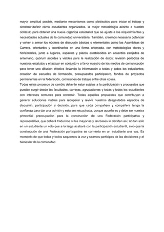 mayor amplitud posible, mediante mecanismos como plebiscitos para iniciar el trabajo y
construir-definir como estudiantes organizados, la mejor metodología acorde a nuestro
contexto para obtener una nueva orgánica estudiantil que se ajuste a los requerimientos y
necesidades actuales de la comunidad universitaria. También, creemos necesario potenciar
y volver a armar los núcleos de discusión básicos o elementales como las Asambleas de
Carrera, orientarlos y coordinarlos en una forma ordenada, con metodologías claras y
horizontales, junto a lugares, espacios y plazos establecidos en acuerdos zanjados de
antemano, quórum acordes y viables para la realización de éstos; revisión periódica de
nuestros estatutos y el actuar en conjunto y a favor nuestro de los medios de comunicación
para tener una difusión efectiva llevando la información a todas y todos los estudiantes;
creación de escuelas de formación, presupuestos participativo, fondos de proyectos
permanentes en la federación, comisiones de trabajo entre otras cosas.
Todos estos procesos de cambio deberán estar sujetos a la participación y propuestas que
puedan surgir desde las facultades, carreras, agrupaciones y todas y todos los estudiantes
con intereses comunes para construir. Todas aquellas propuestas que contribuyan a
generar soluciones viables para recuperar y revivir nuestros desgastados espacios de
discusión, participación y decisión, para que cada compañero y compañera tenga la
confianza para dar una opinión y esta sea escuchada, porque aquello es y debe ser nuestra
primordial preocupación para la construcción de una Federación participativa y
representativa, que deberá traducirse si las mayorías y las bases lo deciden así, no tan solo
en un estudiante un voto que a la larga acabará con la participación estudiantil, sino que la
construcción de una Federación participativa se convierta en un estudiante una voz. Es
momento de que todas y todos saquemos la voz y seamos partícipes de las decisiones y el
bienestar de la comunidad.
 
