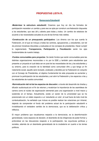 PROPUESTAS LISTA R.
Democracia Estudiantil
-Modernizar la estructura estudiantil: Creemos que hoy en día los formatos de
participación necesitan un cambio y para eso se opta por construir una federación dispuesta
a los estudiantes, que sea útil y abierta para todas y todos. Un cambio de estatutos de
acuerdo a las necesidades actuales es una de las formas más viables.
-Construcción de un presupuesto participativo: Los dineros con los que cuenta la
Federación, en el que se incluya a todas las carreras, agrupaciones, y estudiantes, con tal
de priorizar iniciativas discutidas y evaluadas en los consejos de presidentes. Hacer cumplir
lo reglamentado. Transparencia, Participación y Fiscalización serán los ejes
fundamentales de nuestro trabajo.
-Fondos concursables para proyectos: Se darán fondos que serán concursables para las
distintas organizaciones reconocidas o no por la DDE y también para estudiantes que
presente un proyecto el cual deba ser en post de las necesidades de los y las estudiantes y
su entorno, para la creación de la identidad como comunidad Ufro y que tenga un fin
netamente social, aquello será revisado, analizado y decidido por la Federación en conjunto
con el Consejo de Presidentes, el objetivo fundamental de esta propuesta es aumentar y
promover la participación de los estudiantes y así abrir la Federación y los espacios a las y
los estudiantes de nuestra comunidad.
-Reivindicación del rol de los espacios de discusión: a través del desarrollo de charlas y
difusión audiovisual,con el fin de retomar y revalorizar la importancia de las asambleas de
carrera como el núcleo de organización elemental para una organización a nivel macro y
sostenida en el tiempo. Actualmente, existe un sector de la universidad que se ha
posicionado con un relato respecto a un ‘estudiante un voto’, el cual fuera de todo nivel de
contextualización, ha señalado que incluso es posible realizar las votaciones por intranet,
dejando de comprender el fondo del problema actual de la participación estudiantil e
invisibilizando el verdadero sentido de la democracia, que es la deliberación crítica y
reflexiva.
El mayor problema que visualizamos respecto a la democracia, es la desinformación
generalizada, nulos espacios de decisión, el desinterés de las dirigencias de poder formar y
profundizar en las discusiones respecto a la participación, las coyunturas políticas y
sociales, además de un desinterés generalizado de la ciudadanía en cuanto a los temas
políticos.
 