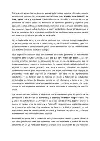 Frente a esto, vemos que hoy tenemos que rearticular nuestra orgánica, reformular nuestros
estatutos que tanto nos han entrampado hasta el día de hoy y ahondar en la discusión de
base, democrática y horizontal, colaborando con la discusión y dinamización de las
asambleas de carrera, siendo una Federación de estudiantes presente y disponible para
colaborar en ellas, entregando también las herramientas a los centros de estudiantes para
que tengan un manejo real de los temas a tocar y así también informar constantemente a
las y los estudiantes de la universidad, propiciando las condiciones para que cada carrera
sea una voz activa y fuerte que debe ser escuchada.
Hoy,lo fundamental es lograr una reforma estatutaria que contemple la participación plena
de los estudiantes, que amplíe la democracia y fortalezca nuestro estamento, pues así
podemos cimentar la democratización plena, con un estudiante un voto de cada estudiante
que de forma consciente efectúa su sufragio.
Todo espacio de discusión debe ser alcanzado por Feufro, generando las herramientas
necesarias para su funcionamiento, es por eso que como federación debemos generar
insumos formativos para las y los compañeros de base, en especial para aquellos que no
tengan conocimiento respecto al funcionamiento de nuestra institucionalidad estudiantil, en
especial con cada nueva generación que entra a nuestra Universidad. Así también
consideramos que un paso importante es dar una mayor operatividad a los consejos de
presidentes, donde sean espacios de deliberación por parte de los representantes
estudiantiles y así también sean la instancia en donde la federación de estudiantes
contextualiza los temas de discusión, cumpla un rol informativo y forme a las y los
representantes estudiantiles para que puedan mantener dominio de los temas que deben
discutir en sus respectivas asambleas de carrera, motivando la discusión y la reflexión
crítica.
Los canales de comunicación e información son fundamentales para el ejercicio de la
democracia, la discusión de las asambleas y el desarrollo y formación integral de cada uno
y una de las estudiantes de la universidad. Es en ese sentido que hoy debemos ampliar e
innovar los canales entre las carreras y la Federación y especialmente ampliar los canales
de comunicación entre las y los estudiantes de base con la Feufro, generando un real
acercamiento entre la institucionalidad estudiantil y finalmente reproducir las confianzas
fundamentales para robustecer nuestra orgánica.
El contexto en que se vive la universidad es algo en constante cambio, por ende revisarlos
con cierta periodicidad debe ser establecido como una costumbre al interior de nuestro
estamento, en los ya nombrados debemos avanzar en la construcción de una institución
 