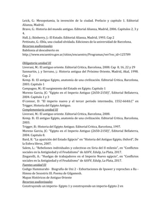 Leick, G.: Mesopotamia, la invención de la ciudad. Prefacio y capitulo 1. Editorial
Alianza, Madrid.
Bravo, G.: Historia del mundo antiguo. Editorial Alianza, Madrid, 2006. Capitulos 2, 3 y
4.
Hall, J.; Ikinberry, J.: El Estado. Editorial Alianza, Madrid, 1993. Cap 2
Pettinato, G.: Ebla, una ciudad olvidada. Ediciones de la universidad de Barcelona.
Recursos audiovisuales
Babilonia al descubierto en
http://www.encuentro.gov.ar/sitios/encuentro/Programas/ver?rec_id=125789
Obligatoria unidad III
Liverani, M.: El antiguo oriente. Editorial Critica, Barcelona, 2008. Cap 8, 16, 22 y 29
Sanmartin, j. y Serrano, j.: Historia antigua del Próximo Oriente, Madrid, Akal, 1998.
Cap. 2
Kemp. B.: El antiguo Egipto, anatomía de una civilización. Editorial Critica, Barcelona,
2003. Capitulo 1
Campagno, M.: El surgimiento del Estado en Egipto. Capitulo 1
Moreno Garcia, JC: “Egipto en el Imperio Antiguo (2650-2150)”, Editorial Bellaterra,
2004. Capitulo 1 y 3
O´connor, D: “El imperio nuevo y el tercer periodo intermedio, 1552-664A.C” en
Trigger, Historia del Egipto Antiguo.
Complementaria unidad III
Liverani, M.: El antiguo oriente. Editorial Critica, Barcelona, 2008.
Kemp. B.: El antiguo Egipto, anatomía de una civilización. Editorial Critica, Barcelona,
2003.
Trigger, B.: Historia del Egipto Antiguo. Editorial Critica, Barcelona, 1997.
Moreno Garcia, JC: “Egipto en el Imperio Antiguo (2650-2150)”, Editorial Bellaterra,
2004. Capitulo 8.
Bard, K: “La aparición del Estado Egipcio” en “Historia del Antiguo Egipto, Oxford”, De
la Esfera libros, 2007.
Salem, L.: “Rebeliones individuales y colectivas en Siria del II milenio”, en “Conflictos
sociales en la Antigüedad y el Feudalismo” de AAVV, Edulp, La Plata, 2017.
Zingarelli, A.: “Huelgas de trabajadores en el Imperio Nuevo egipcio”, en “Conflictos
sociales en la Antigüedad y el Feudalismo” de AAVV, Edulp, La Plata, 2017.
Fuentes unidad III
Codigo Hammurabi- Biografía de Uni 2 - Exhortaciones de Ipuwer y reproches a Ra -
Himno de Sesostris III. Poema de Gilgamesh.
Mapas Históricos de Antiguo Oriente
Recursos audiovisuales
Construyendo un imperio- Egipto 1 y construyendo un imperio-Egipto 2 en
 