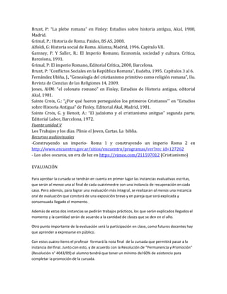 Brunt, P: “La plebe romana” en Finley: Estudios sobre historia antigua, Akal, 1988,
Madrid.
Grimal, P.: Historia de Roma. Paidos, BS AS, 2008.
Alfoldi, G: Historia social de Roma. Alianza, Madrid, 1996. Capitulo VII.
Garnsey, P. Y Saller, R.: El Imperio Romano, Economía, sociedad y cultura. Crítica,
Barcelona, 1991.
Grimal, P: El imperio Romano, Editorial Crítica, 2000, Barcelona.
Brunt, P: “Conflictos Sociales en la República Romana”, Eudeba, 1995. Capítulos 3 al 6.
Fernández Ubiña, J., “Genealogía del cristianismo primitivo como religión romana”, Ilu.
Revista de Ciencias de las Religiones 14, 2009.
Jones, AHM: “el colonato romano” en Finley, Estudios de Historia antigua, editorial
Akal, 1981.
Sainte Croix, G.: “¿Por qué fueron perseguidos los primeros Cristianos’” en “Estudios
sobre Historia Antigua” de Finley. Editorial Akal, Madrid, 1981.
Sainte Croix, G. y Benoit, A.: “El judaísmo y el cristianismo anitguo” segunda parte.
Editorial Labor, Barcelona, 1972.
Fuente unidad V
Los Trabajos y los días. Plinio el Joven, Cartas. La biblia.
Recursos audiovisuales
-Construyendo un imperio- Roma 1 y construyendo un imperio Roma 2 en
http://www.encuentro.gov.ar/sitios/encuentro/programas/ver?rec_id=127262
- Los años oscuros, un era de luz en https://vimeo.com/211597012 (Cristianismo)
EVALUACIÓN
Para aprobar la cursada se tendrán en cuenta en primer lugar las instancias evaluativas escritas,
que serán al menos una al final de cada cuatrimestre con una instancia de recuperación en cada
caso. Pero además, para lograr una evaluación más integral, se realizaran al menos una instancia
oral de evaluación que constará de una exposición breve y en pareja que será explicada y
consensuada llegado el momento.
Además de estas dos instancias se pedirán trabajos prácticos, los que serán explicados llegados el
momento y la cantidad serán de acuerdo a la cantidad de clases que se den en el año.
Otro punto importante de la evaluación será la participación en clase, como futuros docentes hay
que aprender a expresarse en público.
Con estos cuatro ítems el profesor formará la nota final de la cursada que permitirá pasar a la
instancia del final. Junto con esto, y de acuerdo con la Resolución de “Permanencia y Promoción”
(Resolución n° 4043/09) el alumno tendrá que tener un mínimo del 60% de asistencia para
completar la promoción de la cursada.
 