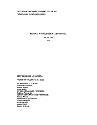 UNIVERSIDAD NACIONAL DE LOMAS DE ZAMORA
FACULTAD DE CIENCIAS SOCIALES
MATERIA: INTRODUCCION A LA SOCIOLOGIA
PROGRAMA
2020
COMPOSICION DE LA CATEDRA:
PROFESOR TITULAR: Carlos Cozzi
PROFESORES ADJUNTOS:
-Alejandro Salamon
-Daniel Albano
-Jose Serbia
JEFES DE TRABAJOS PRACTICOS:
-Fabiana Piñaranda
DOCENTES DE TRABAJOS PRACTICOS:
-Liliana Alegre
-Leandro G. Coppolecchio
-Silvio Giangreco
-Lucía Ferrere
-Adrián Cioffi
-Daniel Andrada
 