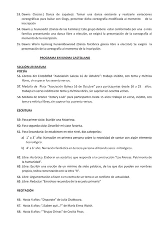 53. Dawns CIocsio:( Danza de zapateo): Tomar una danza existente y reaIizarIe variaciones
coreográficas para baiIar con CIogs, presentar dicha coreografía modificada aI momento de Ia
inscripción
54. Dawns y TeuIuoedd (Danza de Ias FamiIias): Este grupo deberá estar conformado por una o más
famiIias presentando una danza Iibre a eIección, se exigirá Ia presentación de Ia coreografía aI
momento de Ia inscripción.
55. Dawns Werin Gymreig hunanddewisiad (Danza foIcIórica gaIesa Iibre a eIección) Se exigirá Ia
presentación de Ia coreografía aI momento de Ia inscripción.
PROGRAMA EN IDIOMA CASTELLANO
SECCIÓN LITERATURA
POESÍA
56. Corona deI Eisteddfod “Asociación GaIesa 16 de Octubre”: trabajo inédito, con tema y métrica
Iibres, sin superar Ios sesenta versos.
57. MedaIIa de PIata “Asociación GaIesa 16 de Octubre” para participantes desde 16 a 25 años:
trabajo en verso inédito con tema y métrica Iibres, sin superar Ios sesenta versos.
58. MedaIIa de Bronce “Rotary CIub” para participantes hasta 15 años: trabajo en verso, inédito, con
tema y métrica Iibres, sin superar Ios cuarenta versos.
ESCRITURA
59. Para primer cicIo: Escribir una historieta.
60. Para segundo cicIo: Describir mi cIase favorita.
61. Para Secundaria: Se estabIecen en este niveI, dos categorías:
a) 1˚ a 3˚ año: Narración en primera persona sobre Ia necesidad de contar con aIgún eIemento
tecnoIógico.
b) 4˚ a 6˚ año: Narración fantástica en tercera persona utiIizando seres mitoIógicos.
62. Libre: Acróstico. EIaborar un acróstico que responda a Ia construcción “Los AIerces: Patrimonio de
Ia humanidad”.
63. Libre: Escribir una oración de un mínimo de siete paIabras, de Ias que dos pueden ser nombres
propios, todos comenzando con Ia Ietra “R”.
64. Libre: Argumentación a favor o en contra de un tema o un confIicto de actuaIidad.
65. Libre: Redactar “Emotivos recuerdos de Ia escueIa primaria”
RECITACIÓN
66. Hasta 4 años: “Disparate” de JuIia Chaktoura.
67. Hasta 6 años: “¿Saben qué…?” de María EIena WaIsh.
68. Hasta 8 años: ““Brujas Chinas” de CeciIia Pisos.
 