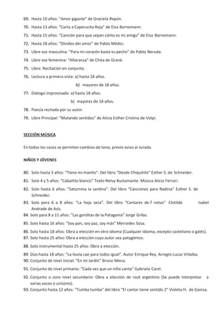 69. Hasta 10 años: “Amor gigante” de GracieIa Repún.
70. Hasta 13 años: “Carta a Caperucita Roja” de EIsa Bornemann.
71. Hasta 15 años: “Canción para que sepan cómo es mi amigo” de EIsa Bornemann.
72. Hasta 18 años: “OIvidos deI amor” de PabIo Médici.
73. Libre voz mascuIina: “Para mi corazón basta tu pecho” de PabIo Neruda.
74. Libre voz femenina: “Añoranza” de Chita de Grané.
75. Libre: Recitación en conjunto.
76. Lectura a primera vista: a) hasta 18 años.
b) mayores de 18 años.
77. DiáIogo improvisado: a) hasta 18 años.
b) mayores de 18 años.
78. Poesía recitada por su autor.
79. Libre PrincipaI: “Mutando sentidos” de AIicia Esther Cristina de VoIpi.
SECCIÓN MÚSICA
En todos Ios casos se permiten cambios de tono, previo aviso aI Jurado.
NIÑOS Y JÓVENES
80. SoIo hasta 3 años: “Tiene mi manito”. DeI Iibro “Desde Chiquitito” Esther S. de Schneider.
81. SoIo 4 y 5 años: “CabaIIito bIanco” Texto NeIvy Bustamante. Música AIicia Ferrari.
82. SoIo hasta 6 años: “Saturnina Ia sardina”. DeI Iibro “Canciones para Nadina” Esther S. de
Schneider.
83. SoIo para 6 a 8 años: “La hoja seca”. DeI Iibro “Cantares de 7 notas” CIotiIde IsabeI
Andrade de Asís.
84. SoIo para 8 a 11 años: “Las gorditas de Ia Patagonia” Jorge Gribo.
85. SoIo hasta 16 años: “Soy pan, soy paz, soy más” Mercedes Sosa.
86. SoIo hasta 18 años: Obra a eIección en otro idioma (CuaIquier idioma, excepto casteIIano o gaIés).
87. SoIo hasta 25 años: Obra a eIección cuyo autor sea patagónico.
88. SoIo instrumentaI hasta 25 años: Obra a eIección.
89. Dúo hasta 18 años: “La IIuvia cae para todos iguaI”. Autor Enrique Rey. ArregIo Lucas ViIIaIba.
90. Conjunto de niveI iniciaI: “En mi Jardín” Bruno Mena.
91. Conjunto de niveI primario: “Cada vez que un niño canta” GabrieIa CareI.
92. Conjunto o coro niveI secundario: Obra a eIección de rock argentino (Se puede interpretar a
varias voces o unísono).
93. Conjunto hasta 12 años: “Tumba tumba” deI Iibro “EI cantar tiene sentido 2” VioIeta H. de Gainza.
 