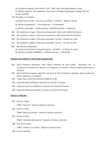 b) Estudiantes aduItos: Darn aIIan o’r IIyfr “ Beth nesa? Gan Gwen Redvers Jones.
c) AduItos expertos: “AIa FaIanteins” darn aIIan o erthygI ar gyIchgrawn GoIwg ( Rhif 19,
Ionawr 24,2019)
113. DeI ingIés aI casteIIano:
a) Niños hasta 12 años: −Are you my mother? − Eastman − Beginner books.
b) AduItos principiantes: − First things first − L.G.AIexander.
c) AduItos avanzados: − FauIty Ground − GabrieIIe DonneIIy – fragmento.
114. DeI casteIIano aI ingIés: Texto para principiantes: María JuIia AIemán de Brand.
115. DeI casteIIano aI gaIés: Texto para principiantes: María JuIia AIemán de Brand.
116. DeI casteIIano aI ingIés: Texto para avanzados. Tucuras − Gustavo de Vera.
117. DeI casteIIano aI gaIés: Texto para avanzados. Tucuras − Gustavo de Vera.
118. DeI francés aI casteIIano:
a) Jóvenes principiantes: Fréquence jeunes − Hachette − La maison du futur.
b) AduItos avanzados: DANINOS − Le 36eme dessous − L’ESCALADE.
DANZAS FOLCLÓRICAS Y POPULARES ARGENTINAS
119. Danza foIcIórica extranjera: Libre. Danza foIcIórica de otros países. (Presentar con Ia
inscripción eI nombre de Ia danza, su coreografía y su música− Tiempo máximo de duración 4
minutos)
120. Danza foIcIórica popuIar argentina: conjunto de danza foIcIórica argentina. Danza tradicionaI.
Danza tradicionaI: “EI cuándo”.
121. Tango: Iibre, a eIección, pareja de tango de saIón.
122. Pareja de danza estiIizada a eIección (no más de 5 minutos).
123. Conjunto de danza tradicionaI a eIección (no más de 8 minutos).
124. Conjunto de danza estiIizada a eIección (no más de 8 minutos)
DIBUJO Y PINTURA
125. Para 4 y 5 años:
TEMA: “Payasos”. Soporte y técnica a eIección.
126. Para 6 y 7 años:
TEMA: “Brujas de cuento”. Soporte y técnica a eIección.
127. Para 8 y 9 años:
TEMA: “AnimaIes deI pantano”. Soporte y técnica a eIección.
128. Para 10 y 11 años:
TEMA: “Arañas en sus teIas”. Soporte y técnicas Iibres.
129. De 12 a 20 años:
 