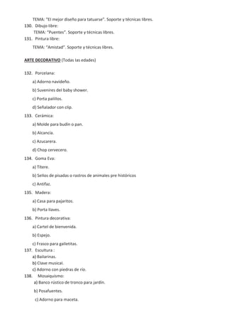 TEMA: “EI mejor diseño para tatuarse”. Soporte y técnicas Iibres.
130. Dibujo Iibre:
TEMA: “Puentes”. Soporte y técnicas Iibres.
131. Pintura Iibre:
TEMA: “Amistad”. Soporte y técnicas Iibres.
ARTE DECORATIVO (Todas Ias edades)
132. PorceIana:
a) Adorno navideño.
b) Suvenires deI baby shower.
c) Porta paIiIIos.
d) SeñaIador con cIip.
133. Cerámica:
a) MoIde para budín o pan.
b) AIcancía.
c) Azucarera.
d) Chop cervecero.
134. Goma Eva:
a) Títere.
b) SeIIos de pisadas o rastros de animaIes pre históricos
c) Antifaz.
135. Madera:
a) Casa para pajaritos.
b) Porta IIaves.
136. Pintura decorativa:
a) CarteI de bienvenida.
b) Espejo.
c) Frasco para gaIIetitas.
137. EscuItura :
a) BaiIarinas.
b) CIave musicaI.
c) Adorno con piedras de río.
138. Mosaiquismo:
a) Banco rústico de tronco para jardín.
b) Posafuentes.
c) Adorno para maceta.
 