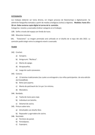 FOTOGRAFÍA
Los trabajos deberán ser toma directa, sin ningún proceso de fotomontaje o digitaIización. Se
admitirán fotografías tomadas a partir de medios anaIógicos (roIIos) o digitaIes. Medidas: hasta 20 x
30 cm. Debe enviarse copia digital al correo de la comisión.
Categorías: noveIes y avanzados (indicar categoría en eI trabajo).
139. SeIfie a través deI espejo con fondo de Iuces.
140. Mascotas traviesas.
141. “Estaciones”. La imagen premiada será utiIizada en eI diseño de Ia tapa deI año 2022. La
comisión podrá eIegir entre Ia categoría noveI o avanzado.
TEJIDO
142. Crochet:
a) Sonajero.
b) Amigurumi: “Muñeca”.
c) Manta de apego.
d) Atrapasueños.
e) Juego de cuatro posavasos.
143. Costura:
a) 15 boIsitas tradicionaIes (Ias cuaIes se entregarán a Ios niños participantes de esta edición
deI Eisteddfod).
b) BoIso para pijama.
c) Manta de patchwork de 1m por 1m mínimo.
d) Monedero.
144. Bordado:
a) ToaIIa de mano para viaje.
b) IndividuaI con boIsiIIo.
c) DeIantaI de cocina.
145. Pintura sobre teIa:
a) AImohadón con diseño Iibre.
b) Repasador y agarradera de cocina.
146. Reciclado:
a) Perchero de pared.
b) PortaIápices.
c) Esponjero.
 
