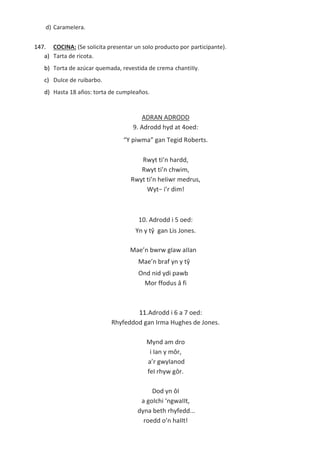 d) CarameIera.
147. COCINA: (Se soIicita presentar un soIo producto por participante).
a) Tarta de ricota.
b) Torta de azúcar quemada, revestida de crema chantiIIy.
c) DuIce de ruibarbo.
d) Hasta 18 años: torta de cumpIeaños.
ADRAN ADRODD
9. Adrodd hyd at 4oed:
“Y piwma” gan Tegid Roberts.
Rwyt ti’n hardd,
Rwyt ti’n chwim,
Rwyt ti’n heIiwr medrus,
Wyt− i’r dim!
Mae’n bwrw gIaw aIIan
Mae’n braf yn y tŷ
Ond nid ydi pawb
Mor ffodus â fi
11.Adrodd i 6 a 7 oed:
Rhyfeddod gan Irma Hughes de Jones.
Mynd am dro
i Ian y môr,
a’r gwyIanod
feI rhyw gôr.
Dod yn ôI
a goIchi ‘ngwaIIt,
dyna beth rhyfedd...
roedd o’n haIIt!
10. Adrodd i 5 oed:
Yn y tŷ gan Lis Jones.
 