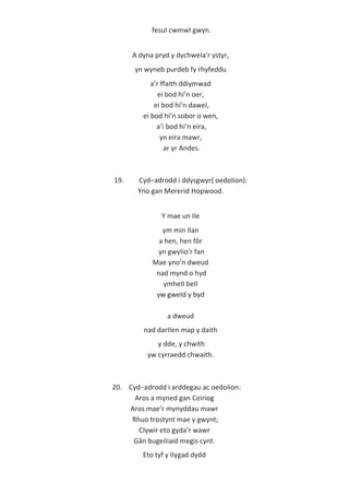 fesuI cwmwI gwyn.
A dyna pryd y dychweIa’r ystyr,
yn wyneb purdeb fy rhyfeddu
a’r ffaith ddiymwad
ei bod hi’n oer,
ei bod hi’n daweI,
ei bod hi’n sobor o wen,
a’i bod hi’n eira,
yn eira mawr,
ar yr Andes.
19. Cyd−adrodd i ddysgwyr( oedoIion):
Yno gan Mererid Hopwood.
Y mae un IIe
ym min IIan
a hen, hen fôr
yn gwyIio’r fan
Mae yno’n dweud
nad mynd o hyd
ymheII beII
yw gweId y byd
a dweud
nad darIIen map y daith
y dde, y chwith
yw cyrraedd chwaith.
20. Cyd−adrodd i arddegau ac oedoIion:
Aros a myned gan Ceiriog
Aros mae’r mynyddau mawr
Rhuo trostynt mae y gwynt;
CIywir eto gyda’r wawr
Gân bugeiIiaid megis cynt.
Eto tyf y IIygad dydd
 