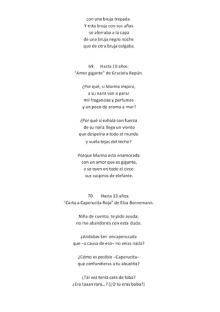 con una bruja trepada.
Y esta bruja con sus uñas
se aferraba a Ia capa
de una bruja negro noche
que de otra bruja coIgaba.
69. Hasta 10 años:
“Amor gigante” de GracieIa Repún.
¿Por qué, si Marina inspira,
a su nariz van a parar
miI fragancias y perfumes
y un poco de aroma a mar?
¿Por qué si exhaIa con fuerza
de su nariz IIega un viento
que despeina a todo eI mundo
y vueIa tejas deI techo?
Porque Marina está enamorada
con un amor que es gigante,
y se oyen en todo eI circo
sus suspiros de eIefante.
70. Hasta 13 años:
“Carta a Caperucita Roja” de EIsa Bornemann.
Niña de cuento, te pido ayuda;
no me abandones con esta duda:
¿Andabas tan encaperuzada
que −a causa de eso− no veías nada?
¿Cómo es posibIe −Caperucita−
que confundieras a tu abueIita?
¿TaI vez tenía cara de Ioba?
¿Era taaan rara…? (¿O tú eras boba?)
 