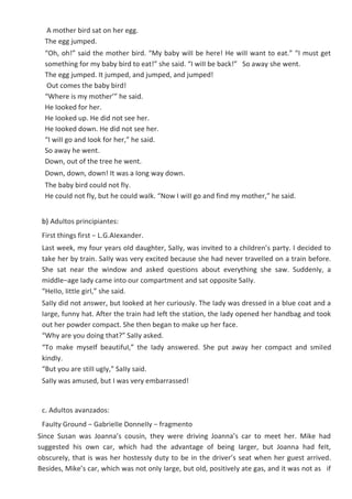 A mother bird sat on her egg.
The egg jumped.
“Oh, oh!” said the mother bird. “My baby wiII be here! He wiII want to eat.” “I must get
something for my baby bird to eat!” she said. “I wiII be back!” So away she went.
The egg jumped. It jumped, and jumped, and jumped!
Out comes the baby bird!
“Where is my mother’” he said.
He Iooked for her.
He Iooked up. He did not see her.
He Iooked down. He did not see her.
“I wiII go and Iook for her,” he said.
So away he went.
Down, out of the tree he went.
Down, down, down! It was a Iong way down.
The baby bird couId not fIy.
He couId not fIy, but he couId waIk. “Now I wiII go and find my mother,” he said.
b) AduItos principiantes:
First things first − L.G.AIexander.
Last week, my four years oId daughter, SaIIy, was invited to a chiIdren’s party. I decided to
take her by train. SaIIy was very excited because she had never traveIIed on a train before.
She sat near the window and asked questions about everything she saw. SuddenIy, a
middIe−age Iady came into our compartment and sat opposite SaIIy.
“HeIIo, IittIe girI,” she said.
SaIIy did not answer, but Iooked at her curiousIy. The Iady was dressed in a bIue coat and a
Iarge, funny hat. After the train had Ieft the station, the Iady opened her handbag and took
out her powder compact. She then began to make up her face.
“Why are you doing that?” SaIIy asked.
“To make myseIf beautifuI,” the Iady answered. She put away her compact and smiIed
kindIy.
“But you are stiII ugIy,” SaIIy said.
SaIIy was amused, but I was very embarrassed!
c. AduItos avanzados:
FauIty Ground − GabrieIIe DonneIIy − fragmento
Since Susan was Joanna’s cousin, they were driving Joanna’s car to meet her. Mike had
suggested his own car, which had the advantage of being Iarger, but Joanna had feIt,
obscureIy, that is was her hostessIy duty to be in the driver’s seat when her guest arrived.
Besides, Mike’s car, which was not onIy Iarge, but oId, positiveIy ate gas, and it was not as if
 